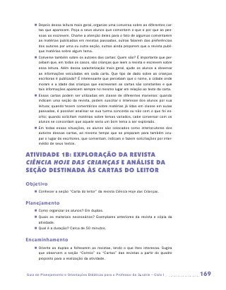 „„ Depois dessa leitura mais geral, organize uma conversa sobre as diferentes car-
       tas que aparecem. Peça a seus alunos que comentem o que e por que as pes-
       soas as escrevem. Chame a atenção deles para o fato de algumas comentarem
       as matérias publicadas em revistas passadas, outras falarem das preferências
       dos autores por uma ou outra seção, outras ainda proporem que a revista publi-
       que matérias sobre algum tema.
    „„ Converse também sobre os autores das cartas: Quem são? É importante que per-
       cebam que, em todos os casos, são crianças que leem a revista e escrevem sobre
       essa leitura. Além dessa caracterização mais geral, ajude os alunos a observar
       as informações veiculadas em cada carta. Que tipo de dado sobre as crianças
       escritoras é publicado? É interessante que percebam que o nome, a cidade onde
       moram e a idade das crianças que escreveram as cartas são constantes e que
       tais informações aparecem sempre no mesmo lugar em relação ao texto da carta.
    „„ Essas cartas podem ser utilizadas em classe de diferentes maneiras: quando
       indicam uma seção da revista, podem suscitar o interesse dos alunos por sua
       leitura; quando tecem comentários sobre matérias já lidas em classe em aulas
       passadas, é possível analisar se sua turma concorda ou não com o que foi es-
       crito; quando solicitam matérias sobre temas variados, cabe conversar com os
       alunos se concordam que aquele seria um bom tema a ser explorado.
    „„ Em todas essas situações, os alunos são colocados como interlocutores dos
       autores dessas cartas, ao mesmo tempo que se preparam para também ocu-
       par o lugar de escritores, que comentam, indicam e fazem solicitações por inter-
       médio de seus textos.


ATIVIDADE 1B: EXPLORAÇÃO DA REVISTA
Ciência Hoje das Crianças E ANÁLISE DA
SEÇÃO DESTINADA ÀS CARTAS DO LEITOR
Objetivo
    „„ Conhecer a seção “Carta do leitor” da revista Ciência Hoje das Crianças.


Planejamento
    „„ Como organizar os alunos? Em duplas.
    „„ Quais os materiais necessários? Exemplares anteriores da revista e cópia da
       atividade.
    „„ Qual é a duração? Cerca de 50 minutos.


Encaminhamento
    „„ Oriente as duplas a folhearem as revistas, lendo o que lhes interessa. Sugira
       que observem a seção “Correio” ou “Cartas” das revistas a partir do quadro
       proposto para a realização da atividade.



Guia de Planejamento e Orientações Didáticas para o Professor da 3a série – Ciclo I       169
 