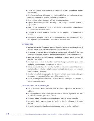 „„ Contar em escalas ascendentes e descendentes a partir de qualquer número
           natural dado.
        „„ Resolver situações-problema em que é necessário fazer estimativas ou arredon-
           damentos de números naturais (cálculos aproximados).
        „„ Reconhecer e utilizar números racionais no contexto diário.
        „„ Explorar diferentes significados das frações em situações-problema (parte-todo
           e quociente).
        „„ Ler e escrever números racionais, de uso frequente no cotidiano, representados
           na forma decimal ou fracionária.
        „„ Comparar e ordenar números racionais de uso frequente, na representação
           d
           ­ ecimal.
        „„ Observar as regras do sistema de numeração decimal para compreensão, leitu-
           ra e representação dos números racionais na forma decimal.

     OPERAÇÕES
        „„ Analisar, interpretar, formular e resolver situações-problema, compreendendo di-
           ferentes significados das operações com números naturais.
        „„ Determinar o resultado da multiplicação de números de 0 a 9 por 6, 7, 8 e 9 em
           situações-problema e identificar regularidades que permitam sua memorização.
        „„ Identificar e utilizar regularidades para multiplicar ou dividir um número por 10,
           por 100 e por 1.000.
        „„ Construir fatos básicos da divisão a partir de situações-problema, para consti-
           tuição de um repertório a ser utilizado no cálculo.
        „„ Utilizar a decomposição das escritas numéricas e a propriedade distributiva da
           multiplicação em relação à adição, para a realização de cálculos que envolvem
           a multiplicação e a divisão.
        „„ Calcular o resultado de operações de números naturais por meio de estratégias
           pessoais e pelo uso de técnicas operatórias convencionais.
        „„ Utilizar estratégias de verificação e controle de resultados pelo uso do cálculo
           mental e da calculadora.

     TRATAMENTO DA INFORMAÇÃO
        „„ Ler e interpretar dados apresentados de forma organizada em tabelas e
           g
           ­ ráficos.
        „„ Resolver problemas com dados apresentados de maneira organizada por meio
           de tabelas simples e gráficos de colunas.
        „„ Descrever, por escrito, situações apresentadas por meio de tabelas e gráficos.
        „„ Interpretar dados apresentados por meio de tabelas simples e de dupla
           e
           ­ ntrada.
        „„ Descrever, por escrito, situações apresentadas por meio de tabelas e gráficos.




16     	Guia de Planejamento e Orientações Didáticas para o Professor da 3a série – Ciclo I
 