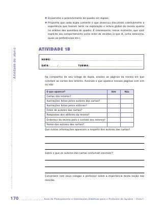 „„ Encaminhe o preenchimento do quadro em duplas.
                        „„ Proponha que cada dupla comente o que observou discutindo coletivamente a
                           experiência que tiveram tanto na exploração e leitura global da revista quanto
                           na análise das questões do quadro. É interessante, nesse momento, que você
                           explicite seu comportamento como leitor de revistas (o que lê, como seleciona,
                           quais as preferências etc.).



                     ATIVIDADE 1b
Atividade do aluno




                      NOME:___________________________________________________________________________

                      DATA: _____ /_______________	TURMA:____________________________________________


                        Na companhia de seu colega de dupla, analise as páginas da revista em que
                        constam as cartas dos leitores. Assinale o que aparece nessas páginas com sim
                        ou não:

                          O que aparece?                                        Sim        Não
                          Cartas dos leitores?
                          Ilustrações feitas pelos autores das cartas?
                          Ilustrações feitas pelos editores?
                          Fotos de autores das cartas?
                          Respostas dos editores da revista?
                          Endereço da revista para o contato dos leitores?
                          Nome dos autores das cartas?
                        Que outras informações aparecem a respeito dos autores das cartas?




                        Sobre o que os autores das cartas costumam escrever?




                        Conversem com seus colegas e professor sobre a importância desta seção nas
                        revistas.




170                    	Guia de Planejamento e Orientações Didáticas para o Professor da 3a série – Ciclo I
 