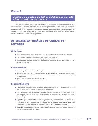 Etapa 2
   Análise de cartas de leitor publicadas em edi-
   ções anteriores da revista
     Essa análise recairá especialmente no tipo de linguagem utilizada nas cartas, nos
assuntos que costumam aparecer e nas informações necessárias para que cumpram
seu propósito de comunicação. Nessas atividades, os alunos já se debruçam sobre as
cartas como futuros escritores, ou seja, leem as cartas para aprender sobre elas e,
assim, produzi-las com maior propriedade.



ATIVIDADE 2A: ANÁLISE DE CARTAS DE
LEITORES

Objetivos
     „„ Conhecer o gênero carta do leitor e sua finalidade nos locais em que circula.
     „„ Identificar a presença de opinião nas cartas dos leitores.
     „„ Comparar cartas com diferentes finalidades: elogiar a revista, comentar as ma-
        térias, criticar etc.


Planejamento
     „„ Como organizar os alunos? Em duplas.
     „„ Quais os materiais necessários? Cópia da Atividade 2A e caderno para registro
        pelos alunos.
     „„ Qual é a duração? Cerca de 45 minutos.


Encaminhamento
     „„ Explicite os objetivos da atividade e proponha que os alunos analisem as car-
        tas do leitor e respondam as perguntas propostas.
     „„ Proponha que leiam as cartas e reflitam sobre a finalidade de cada uma delas
        (se elogiam, manifestam suas preferências, comentam uma matéria ou suge-
        rem temas).
     „„ Explicitar que, geralmente, na esfera jornalística, essas cartas são meios que
        os leitores encontram para se posicionar diante do que leem, razão pela qual
        elas costumam ter um caráter opinativo, escritas em primeira pessoa.
     „„ Organize uma discussão sobre a importância dessas cartas: a turma considera
        que são importantes? Por quê?




Guia de Planejamento e Orientações Didáticas para o Professor da 3a série – Ciclo I      171
 