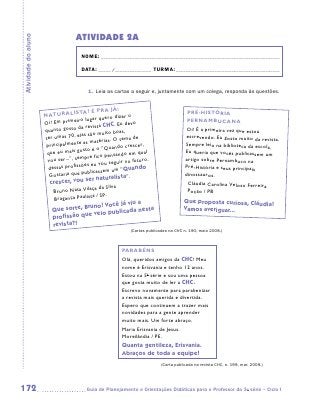 ATIVIDADE 2A
Atividade do aluno


                                      NOME:___________________________________________________________________________

                                      DATA: _____ /_______________	TURMA:____________________________________________


                                          1.	 Leia as cartas a seguir e, juntamente com um colega, responda às questões.


                                                       !
                                       TA? É PRA JÁ                                      PRÉ-HISTÓRIA
                     NATURALIS                              ro
                                          lugar quero dize                               PERNAMBUCANA
                     O i! Em primeiro                       devo
                                          revista CHC. Eu
                     quanto gosto da                     as ,                            Oi! É a primeira vez que estou
                                        as são muito bo
                     ter umas 70, el                  O tema de
                                                                                        escrevendo. Eu gosto muito da revista
                                                                                                                              .
                                         as matérias.
                      principalmente                         crescer,                   Sempre leio na biblioteca da escola.
                                           o é o “Quando
                      qu e eu mais gost                           qual                  Eu queria que vocês publicassem um
                                                o pensando em
                      vou se  r...”, sempre fic                 futuro.                 artigo sobre Pernambuco na
                                             eu vou seguir no
                          ssas profissões                        ndo                    Pré-História e seus principais
                                                 sem um “Qua
                       de
                       Gostar  ia que publicas                                          dinossauros.
                                            r  naturalista”.
                       crescer, vou se                                                   Cláudia Carolina Veloso Ferreira
                                          ça da Silva
                         Bruno Nata Vila                                                 Poção / PB
                                         ta / SP.
                         Bragança Paulis                                                Que proposta curiosa, Cláudia!
                                                      ua
                                       no! Você já vi
                        Que sorte, Bru              da nesta                            Vamos averiguar...
                                       veio publica
                        profissão que
                        revista?!
                                                              (Cartas publicadas na CHC n. 190, maio 2008.)



                                                          PARABÉNS
                                                          Olá, queridos amigos da CHC! Meu
                                                          nome é Erisvania e tenho 12 anos.
                                                          Estou na 5a série e sou uma pessoa
                                                          que gosta muito de ler a CHC.
                                                          Escrevo novamente para parabenizar
                                                          a revista mais querida e divertida.
                                                          Espero que continuem a trazer mais
                                                          novidades para a gente aprender
                                                          muito mais. Um forte abraço.
                                                          Maria Erisvania de Jesus.
                                                          Moreilândia / PE.
                                                          Quanta gentileza, Erisvania.
                                                          Abraços de toda a equipe!
                                                                            (Carta publicada na revista CHC, n. 199, mar. 2009.)




172                                     	Guia de Planejamento e Orientações Didáticas para o Professor da 3a série – Ciclo I
 