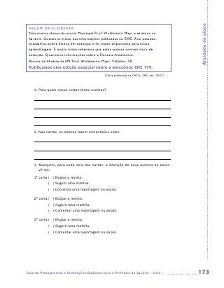 Atividade do aluno
 FALEM DA FLORESTA
 Nós somos alunos da escola Municipal Prof. Waldomiro Mayr e estamos na
 4a série. Gostamos muito das informações publicadas na CHC. Ano passado,
 estudamos sobre bichos em extinção e foi muito importante para nossa
 aprendizagem. É muito triste sabermos que estes animais correm risco de
 extinção. Queremos informações sobre a Floresta Amazônica.
 Alunos da 4a série da EM Prof. Waldomiro Mayr. Valinhos. SP.
 Publicamos uma edição especial sobre a Amazônia: CHC 179.
                                               (Carta publicada na CHC n. 183, set. 2007.)



    1. Para quem essas cartas foram escritas?




    2. Nas cartas, os leitores fazem comentários sobre




    3.  arquem, para cada uma das cartas, a intenção de seus autores ao escre-
       M
       vê-las:
    1ª carta  ) Elogiar a revista.
             (
             ( ) Sugerir uma matéria.
             ( ) Comentar uma reportagem ou seção.

    2ª carta  ) Elogiar a revista.
             (
             ( ) Sugerir uma matéria.
             ( ) Comentar uma reportagem ou seção.

    3ª carta  ) Elogiar a revista.
             (
             ( ) Sugerir uma matéria.
             ( ) Comentar uma reportagem ou seção.




Guia de Planejamento e Orientações Didáticas para o Professor da 3a série – Ciclo I          173
 
