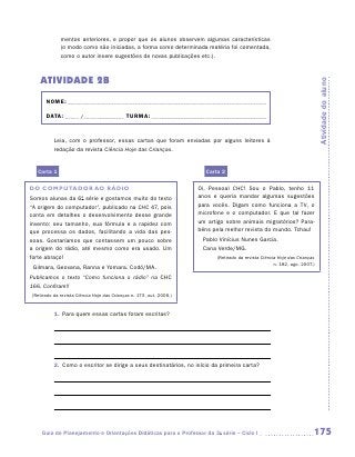 mentos anteriores, e propor que os alunos observem algumas características
             (o modo como são iniciadas, a forma como determinada matéria foi comentada,
             como o autor insere sugestões de novas publicações etc.).



   ATIVIDADE 2B




                                                                                                                            Atividade do aluno
      NOME:___________________________________________________________________________

      DATA: _____ /_______________	TURMA:____________________________________________


          Leia, com o professor, essas cartas que foram enviadas por alguns leitores à
          ­edação da revista Ciência Hoje das Crianças.
          r


  Carta 1                                                              Carta 2

DO COMPUTADOR AO RÁDIO                                               Oi, Pessoal CHC! Sou o Pablo, tenho 11
Somos alunas da 6a série e gostamos muito do texto                   anos e queria mandar algumas sugestões
“A origem do computador”, publicado na CHC 47, pois                  para vocês. Digam como funciona a TV, o
conta em detalhes o desenvolvimento desse grande                     microfone e o computador. E que tal fazer
invento: seu tamanho, sua fórmula e a rapidez com                    um artigo sobre animais migratórios? Para-
que processa os dados, facilitando a vida das pes-                   béns pela melhor revista do mundo. Tchau!
soas. Gostaríamos que contassem um pouco sobre                        Pablo Vinícius Nunes Garcia.
a origem do rádio, até mesmo como era usado. Um                       Cana Verde/MG.
forte abraço!                                                              (Retirado da revista Ciência Hoje das Crianças
                                                                                                      n. 182, ago. 2007.)
 Gilmara, Geovana, Ranna e Yomara. Codó/MA.
Publicamos o texto “Como funciona o rádio” na CHC
166. Confiram!!
(Retirado da revista Ciência Hoje das Crianças n. 173, out. 2006.)



          1.	 Para quem essas cartas foram escritas?




          2.	 Como o escritor se dirige a seus destinatários, no início da primeira carta?




    Guia de Planejamento e Orientações Didáticas para o Professor da 3a série – Ciclo I                                 175
 