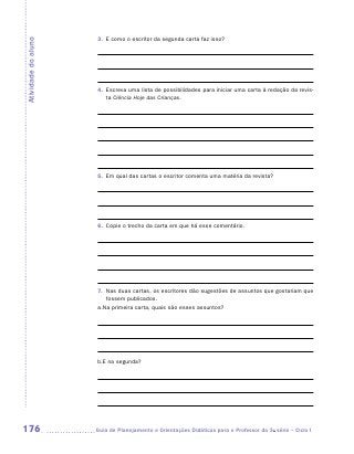 3.	 E como o escritor da segunda carta faz isso?
Atividade do aluno




                      4.	 Escreva uma lista de possibilidades para iniciar uma carta à redação da revis-
                          ta Ciência Hoje das Crianças.




                      5.	 Em qual das cartas o escritor comenta uma matéria da revista?




                      6.	 Copie o trecho da carta em que há esse comentário.




                      7.	 Nas duas cartas, os escritores dão sugestões de assuntos que gostariam que
                          fossem publicados.
                      a.	 a primeira carta, quais são esses assuntos?
                        N




                      b.	 na segunda?
                        E




176                  	Guia de Planejamento e Orientações Didáticas para o Professor da 3a série – Ciclo I
 