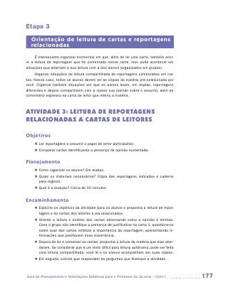 Etapa 3
   Orientação de leitura de cartas e reportagens
   relacionadas
     É interessante organizar momentos em que, além de ler uma carta, também ocor-
re a leitura da reportagem que foi comentada nessa carta. Isso pode acontecer em
situações que alternam a sua leitura com a dos alunos (organizados em grupos).
      Organize situações de leitura compartilhada de reportagens comentadas em car-
tas. Nesse caso, todos os alunos devem ter as cópias da matéria pré-selecionada por
você. Organize também situações em que os alunos leiam, em duplas, reportagens
diferentes e depois compartilhem com a classe sua opinião sobre o assunto, além do
comentário expresso na carta de leitor que referiu a matéria.



ATIVIDADE 3: LEITURA DE REPORTAGENS
RELACIONADAS A CARTAS DE LEITORES

Objetivos
    „„ Ler reportagens e assumir o papel de leitor participativo.
    „„ Comparar cartas identificando a presença de opinião sustentada.


Planejamento
    „„ Como organizar os alunos? Em duplas.
    „„ Quais os materiais necessários? Cópia das reportagens indicadas e caderno
       para registro.
    „„ Qual é a duração? Cerca de 50 minutos.


Encaminhamento
    „„ Explicite os objetivos da atividade para os alunos e proponha a leitura de repor-
       tagem e de cartas dos leitores a ela relacionadas.
    „„ Oriente a leitura e análise das cartas observando como a opinião é emitida.
       Caso o grupo não identifique a presença de justificativa na carta 1, ­ uestione-os
                                                                            q
       sobre qual das cartas enfatiza a importância da reportagem, apresentando in-
       formações que justifiquem essa importância.
    „„ Depois de ler e comentar as cartas, proponha a leitura da matéria que elas abor-
       daram. Se considerar que é um texto difícil para leitura autônoma, pode ser feita
       uma leitura compartilhada: você lê e os alunos acompanham em suas cópias.
    „„ Em seguida, solicite que respondam às perguntas que finalizam a atividade.



Guia de Planejamento e Orientações Didáticas para o Professor da 3a série – Ciclo I         177
 