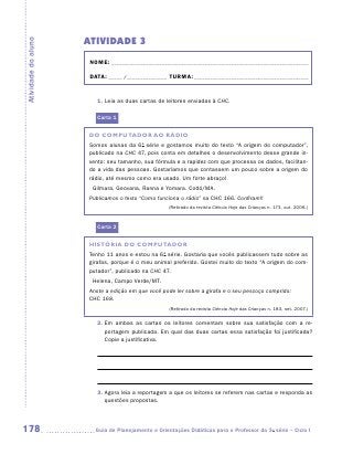 ATIVIDADE 3
Atividade do aluno


                      NOME:___________________________________________________________________________

                      DATA: _____ /_______________	TURMA:____________________________________________


                        1. Leia as duas cartas de leitores enviadas à CHC.

                        Carta 1

                     DO COMPUTADOR AO RÁDIO
                     Somos alunas da 6a série e gostamos muito do texto “A origem do computador”,
                     publicado na CHC 47, pois conta em detalhes o desenvolvimento desse grande in-
                     vento: seu tamanho, sua fórmula e a rapidez com que processa os dados, facilitan-
                     do a vida das pessoas. Gostaríamos que contassem um pouco sobre a origem do
                     rádio, até mesmo como era usado. Um forte abraço!
                       Gilmara, Geovana, Ranna e Yomara. Codó/MA.
                     Publicamos o texto “Como funciona o rádio” na CHC 166. Confiram!!
                                                    (Retirado da revista Ciência Hoje das Crianças n. 173, out. 2006.)



                        Carta 2

                     HISTÓRIA DO COMPUTADOR
                     Tenho 11 anos e estou na 6a série. Gostaria que vocês publicassem tudo sobre as
                     girafas, porque é o meu animal preferido. Gostei muito do texto “A origem do com-
                     putador”, publicado na CHC 47.
                       Helena, Campo Verde/MT.
                     Anote a edição em que você pode ler sobre a girafa e o seu pescoço comprido:
                     CHC 168.
                                                    (Retirado da revista Ciência Hoje das Crianças n. 183, set. 2007.)


                        2.  m ambas as cartas os leitores comentam sobre sua satisfação com a re-
                           E
                           portagem publicada. Em qual das duas cartas essa satisfação foi justificada?
                           Copie a justificativa.




                        3.  gora leia a reportagem a que os leitores se referem nas cartas e responda as
                           A
                           questões propostas.




178                    	Guia de Planejamento e Orientações Didáticas para o Professor da 3a série – Ciclo I
 