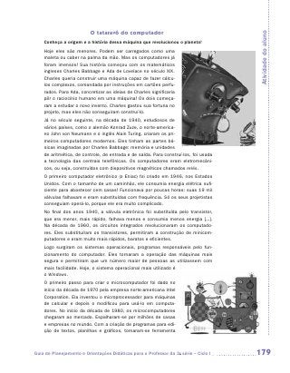 O tataravô do computador




                                                                                      Atividade do aluno
    Conheça a origem e a história dessa máquina que revolucionou o planeta!
    Hoje eles são menores. Podem ser carregados como uma
    maleta ou caber na palma da mão. Mas os computadores já
    foram imensos! Sua história começou com os matemáticos
    ingleses Charles Babbage e Ada de Lovelace no século XIX.
    Charles queria construir uma máquina capaz de fazer cálcu-
    los complexos, comandada por instruções em cartões perfu-
    rados. Para Ada, concretizar as ideias de Charles significaria
    pôr o raciocínio humano em uma máquina! Os dois começa-
    ram a estudar o novo invento. Charles gastou sua fortuna no
    projeto, mas eles não conseguiram construí-lo.
    Já no século seguinte, na década de 1940, estudiosos de
    vários países, como o alemão Konrad Zuze, o norte-america-
    no John von Neumann e o inglês Alain Turing, criaram os pri-
    meiros computadores modernos. Eles tinham as partes bá-
    sicas imaginadas por Charles Babbage: memória e unidades
    de aritmética, de controle, de entrada e de saída. Para construí-los, foi usada
    a tecnologia das centrais telefônicas. Os computadores eram eletromecâni-
    cos, ou seja, construídos com dispositivos magnéticos chamados relés.
    O primeiro computador eletrônico (o Eniac) foi criado em 1946, nos Estados
    Unidos. Com o tamanho de um caminhão, ele consumia energia elétrica sufi-
    ciente para abastecer cem casas! Funcionava por poucas horas: suas 19 mil
    válvulas falhavam e eram substituídas com frequência. Só os seus projetistas
    conseguiam operá-lo, porque ele era muito complicado.
    No final dos anos 1940, a válvula eletrônica foi substituída pelo transistor,
    que era menor, mais rápido, falhava menos e consumia menos energia [...].
    Na década de 1960, os circuitos integrados revolucionaram os computado-
    res. Eles substituíram os transistores, permitiram a construção de minicom-
    putadores e eram muito mais rápidos, baratos e eficientes.
    Logo surgiram os sistemas operacionais, programas responsáveis pelo fun-
    cionamento do computador. Eles tornaram a operação das máquinas mais
    segura e permitiram que um número maior de pessoas as utilizassem com
    mais facilidade. Hoje, o sistema operacional mais utilizado é
    o Windows.
    O primeiro passo para criar o microcomputador foi dado no
    início da década de 1970 pela empresa norte-americana Intel
    Corporation. Ela inventou o microprocessador para máquinas
    de calcular e depois o modificou para usá-lo em computa-
    dores. No início da década de 1980, os microcomputadores
    chegaram ao mercado. Espalharam-se por milhões de casas
    e empresas no mundo. Com a criação de programas para edi-
    ção de textos, planilhas e gráficos, tornaram-se ferramenta



Guia de Planejamento e Orientações Didáticas para o Professor da 3a série – Ciclo I   179
 