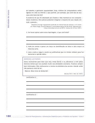 de trabalho e ganharam popularidade. Hoje, milhões de computadores estão
Atividade do aluno
                       ligados em rede na internet, o que permite, por exemplo, que você leia da sua
                       casa este texto da CHC!
                       A essência do que foi idealizado por Charles e Ada manteve-se nos computa-
                       dores modernos. Eles jamais poderiam imaginar o impacto de sua criação em
                       todo o planeta...
                              (Adaptado do artigo originalmente publicado em Ciência Hoje das Crianças n. 47, escrito
                             por: Edson Fregni, Escola Politécnica, Universidade Federal de São Paulo. Disponível em:
                                                    http://cienciahoje.uol.com.br/2873. Acesso em: 22 nov. 2007.)


                       1. Se fosse opinar sobre essa reportagem, o que você diria?




                       2.  olte às cartas e passe um traço na identificação do leitor e dois traços no
                          V
                          título da carta.
                       3.  eia a carta a seguir e anote as justificativas que os irmãos utilizam para fun-
                          L
                          damentar a opinião deles.

                     IRMÃOS LEITORES
                     Estou escrevendo para dizer que meu irmão Danilo e eu adoramos a CHC pelos
                     diversos temas que nos auxiliam muito nas atividades escolares. Ficamos sempre
                     bem informados. Nós conhecemos a revista na biblioteca da escola e desde então
                     não paramos mais de ler.
                      Marcos. Bela Vista de Goiás/GO.
                                                                                       (Revista CHC n. 183, set. 2007.)

                       Justificativa 1:




                       Justificativa 2:




180                   	Guia de Planejamento e Orientações Didáticas para o Professor da 3a série – Ciclo I
 