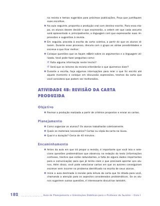 na revista e temas sugeridos para próximas publicações. Peça que justifiquem
           suas escolhas.
         „„ Na aula seguinte, proponha a produção oral com destino escrito. Para essa eta-
            pa, os alunos devem decidir o que escreverão, a ordem em que cada assunto
            será apresentado e, principalmente, a linguagem com que expressarão suas im-
            pressões e sugestões à revista.
         „„ Em seguida, proceda à escrita da carta coletiva, a partir do que os alunos di-
            tarem. Durante esse processo, discuta com o grupo as várias possibilidades e
            escreva a que ficar melhor.
         „„ Coloque questões que os façam refletir sobre os argumentos e a linguagem uti-
            lizada. Você pode fazer perguntas como:
           JJ Falta alguma informação neste trecho?
           JJ Será que os leitores da revista entenderão o que queremos dizer?
         „„ Durante a escrita, faça algumas interrupções para reler o que foi escrito até
            aquele momento e coloque em discussão expressões, trechos da carta que
            você considera que podem ser melhorados.



      ATIVIDADE 4B: REVISão dA CARTA
      PRODUZIDA

      Objetivo
         „„ Revisar a produção realizada a partir de critérios propostos e enviar as cartas.


      Planejamento
         „„ Como organizar os alunos? Os alunos trabalharão coletivamente.
         „„ Quais os materiais necessários? Cartaz ou cópia da carta na lousa.
         „„ Qual é a duração? Cerca de 40 minutos.


      Encaminhamento
         „„ Antes da aula em que irá propor a revisão, é importante que você leia e sele-
            cione questões problemáticas que observou na redação do texto (informações
            confusas, trechos que estão redundantes, a falta de alguns dados importantes
            para a comunicação) para que já tenha claro o que precisará apontar aos alu-
            nos. Além disso, você pode selecionar cartas em que os autores conseguiram
            escrever sem incorrer no problema identificado na escrita de seus alunos.
         „„ Inicie a aula destinada à revisão pela leitura da carta que foi ditada para você,
            chamando a atenção para os aspectos considerados problemáticos. Se os alu-
            nos sugerirem outras questões, é interessante discuti-las também.




182     	Guia de Planejamento e Orientações Didáticas para o Professor da 3a série – Ciclo I
 