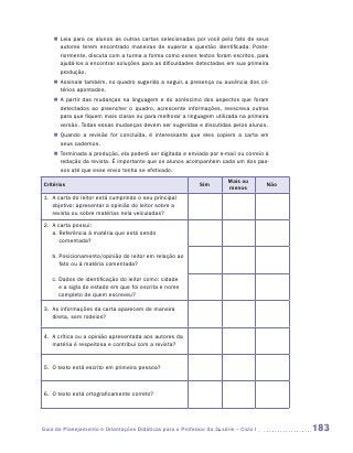 „„ Leia para os alunos as outras cartas selecionadas por você pelo fato de seus
       autores terem encontrado maneiras de superar a questão identificada. Poste-
       riormente, discuta com a turma a forma como esses textos foram escritos, para
       ajudá-los a encontrar soluções para as dificuldades detectadas em sua primeira
       produção.
    „„ Assinale também, no quadro sugerido a seguir, a presença ou ausência dos cri-
       térios apontados.
    „„ A partir das mudanças na linguagem e do acréscimo dos aspectos que foram
       detectados ao preencher o quadro, acrescente informações, reescreva outras
       para que fiquem mais claras ou para melhorar a linguagem utilizada na primeira
       versão. Todas essas mudanças devem ser sugeridas e discutidas pelos alunos.
    „„ Quando a revisão for concluída, é interessante que eles copiem a carta em
       seus cadernos.
    „„ Terminada a produção, ela poderá ser digitada e enviada por e-mail ou correio à
       redação da revista. É importante que os alunos acompanhem cada um dos pas-
       sos até que esse envio tenha se efetivado.
                                                                        Mais ou
Critérios                                                    Sim                      Não
                                                                        menos
1.	  carta do leitor está cumprindo o seu principal
    A
    objetivo: apresentar a opinião do leitor sobre a
    revista ou sobre matérias nela veiculadas?
2.	  carta possui:
    A
    a.  eferência à matéria que está sendo
       R
       comentada?

    b.  osicionamento/opinião do leitor em relação ao
       P
       fato ou à matéria comentada?

    c.  ados de identificação do leitor como: cidade
       D
       e a sigla do estado em que foi escrita e nome
       completo de quem escreveu?

3.	  s informações da carta aparecem de maneira
    A
    direta, sem rodeios?


4.	 A crítica ou a opinião apresentada aos autores da
    
    matéria é respeitosa e contribui com a revista?


5.	 O texto está escrito em primeira pessoa?
    



6.	  texto está ortograficamente correto?
    O




Guia de Planejamento e Orientações Didáticas para o Professor da 3a série – Ciclo I         183
 
