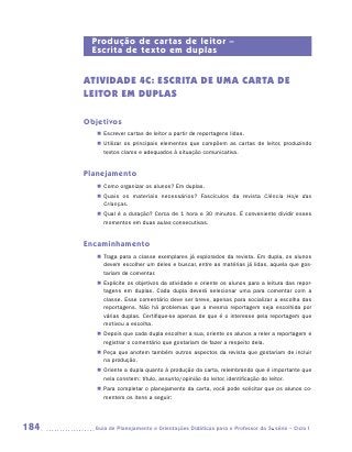 Produção de cartas de leitor –
       Escrita de texto em duplas


      ATIVIDADE 4c: escrita de UMA CARTA DE
      LEITOR EM DUPLAS

      Objetivos
         „„ Escrever cartas de leitor a partir de reportagens lidas.
         „„ Utilizar os principais elementos que compõem as cartas de leitor, produzindo
            textos claros e adequados à situação comunicativa.


      Planejamento
         „„ Como organizar os alunos? Em duplas.
         „„ Quais os materiais necessários? Fascículos da revista Ciência Hoje das
            Crianças.
         „„ Qual é a duração? Cerca de 1 hora e 30 minutos. É conveniente dividir esses
            momentos em duas aulas consecutivas.


      Encaminhamento
         „„ Traga para a classe exemplares já explorados da revista. Em dupla, os alunos
            devem escolher um deles e buscar, entre as matérias já lidas, aquela que gos-
            tariam de comentar.
         „„ Explicite os objetivos da atividade e oriente os alunos para a leitura das repor-
            tagens em duplas. Cada dupla deverá selecionar uma para comentar com a
            classe. Esse comentário deve ser breve, apenas para socializar a escolha das
            reportagens. Não há problemas que a mesma reportagem seja escolhida por
            várias duplas. Certifique-se apenas de que é o interesse pela reportagem que
            motivou a escolha.
         „„ Depois que cada dupla escolher a sua, oriente os alunos a reler a reportagem e
            registrar o comentário que gostariam de fazer a respeito dela.
         „„ Peça que anotem também outros aspectos da revista que gostariam de incluir
            na produção.
         „„ Oriente a dupla quanto à produção da carta, relembrando que é importante que
            nela constem: título, assunto/opinião do leitor, identificação do leitor.
         „„ Para completar o planejamento da carta, você pode solicitar que os alunos co-
            mentem os itens a seguir:




184     	Guia de Planejamento e Orientações Didáticas para o Professor da 3a série – Ciclo I
 