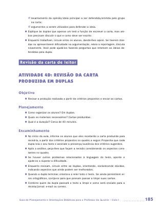 JJ levantamento da opinião/ideia principal a ser defendida/emitida pelo grupo
          na carta;
       JJ argumentos a serem utilizados para defender a ideia.
    „„ Explique às duplas que apenas um terá a função de escrever a carta, mas am-
       bos precisam discutir o que e como deve ser escrito.
    „„ Enquanto trabalham, circule entre os alunos, dando-lhes apoio. Se tiverem dúvi-
       das ou apresentarem dificuldade na argumentação, releia a reportagem, discuta
       novamente. Você pode ajudá-los fazendo perguntas que retomem as ideias de-
       fendidas pela dupla.


Revisão da carta de leitor

ATIVIDADE 4d: REVISãO dA CARTA
PRODUZIDA em duplas

Objetivo
    „„ Revisar a produção realizada a partir de critérios propostos e enviar as cartas.


Planejamento
    „„ Como organizar os alunos? Em duplas.
    „„ Quais os materiais necessários? Cartas produzidas.
    „„ Qual é a duração? Cerca de 40 minutos.


Encaminhamento
    „„ No início da aula, informe os alunos que eles receberão a carta produzida para
       revisá-la, a partir dos critérios propostos no quadro a seguir. Proponha que cada
       dupla leia o seu texto e assinale a presença/ausência dos critérios sugeridos.
    „„ Após a análise, peça-lhes que façam a revisão considerando os aspectos cons-
       tantes no quadro.
    „„ Se houver outros problemas relacionados à linguagem do texto, aponte e
       a
       ­ jude-os a superar a dificuldade.
    „„ Enquanto revisam, circule entre as duplas, orientando, esclarecendo dúvidas,
       indicando aspectos que ainda podem ser melhorados.
    „„ Quando a dupla terminar, oriente-a a reler todo o texto. Se ainda persistirem er-
       ros ortográficos, corrija-os para que possam passar a limpo suas cartas.
    „„ Combine quem da dupla passará o texto a limpo e como será enviado para a
       revista/jornal: e-mail ou correio.



Guia de Planejamento e Orientações Didáticas para o Professor da 3a série – Ciclo I        185
 