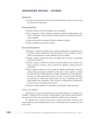 AVALIAÇÃO INICIAL – DITADO

      Objetivo
           „„ Avaliar os conhecimentos que já foram elaborados pelos alunos e os que estão
              em processo de elaboração.


      Planejamento
           „„ Quando realizar? No início do trabalho com a ortografia.
           „„ Como organizar a sala? A atividade deverá ser realizada individualmente. Du-
              rante a realização, os alunos devem resolver sozinhos as dúvidas que tiverem
              sobre ortografia.
           „„ Quais os materiais necessários? Folha de atividade e caderno.
           „„ Qual é a duração? Cerca de 30 minutos.


      Encaminhamento
           „„ Esclareça o objetivo do ditado para os alunos, destacando a importância de o
              professor conhecer exatamente o que eles sabem e o que não sabem. Informe
              sobre os procedimentos a serem utilizados na hora do ditado.
           „„ Realize a leitura completa do texto a ser ditado para os alunos, conversando
              brevemente sobre ele.
           „„ Oriente o grupo a respeito da postura na hora do ditado: ouvir a fala do pro-
              fessor, escrever. Levantar a mão se precisar de repetição, quantas vezes for
              necessário.
           „„ Faça o ditado de trechos do texto, a partir da sugestão apresentada. Você deve
              informar toda a pontuação constante no texto, pois o foco é apenas a ortogra-
              fia. Deve-se evitar soletrar palavras ou sílabas, realizando uma leitura fluente e
              clara de um trecho significativo do texto. No início, os alunos terão dificuldade
              de memorizar um trecho para então escrever. Por isso, é importante que você
              repita quando eles levantarem a mão, até que se apropriem do procedimento
              de ouvir mais de uma palavra para escrever.
           „„ Analise os dados obtidos com a atividade, preenchendo o mapa da classe.

      Texto a ser ditado:
            Comente com a turma que esta fábula é uma versão diferente de “A cigarra e as
      formigas”. Verifique se eles conhecem a referida fábula. Caso obtenha resposta afirma-
      tiva, deixe que falem o que observaram de diferente da fábula que já conhecem.
           Em seguida, dite o texto de acordo com os trechos assinalados. Para que você
      possa tabular os erros cometidos pelos alunos, é interessante que escrevam em uma
      folha avulsa.




188      	Guia de Planejamento e Orientações Didáticas para o Professor da 3a série – Ciclo I
 