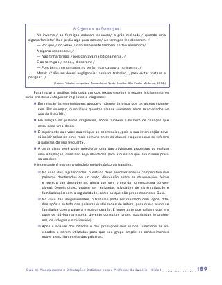 A Cigarra e as Formigas /
       No inverno,/ as formigas estavam secando/ o grão molhado,/ quando uma
 cigarra faminta/ lhes pediu algo para comer./ As formigas lhe disseram: /
       — Por que,/ no verão,/ não reservaste também /o teu alimento?/
       A cigarra respondeu: /
       — Não tinha tempo, /pois cantava melodiosamente. /
       E as formigas,/ rindo,/ disseram: /
       — Pois bem, /se cantavas no verão, /dança agora no inverno. /
       Moral: /“Não se deve/ negligenciar nenhum trabalho, /para evitar tristeza e
 perigos”. /
                 (Esopo. Fábulas completas. Tradução de Neide Smolka. São Paulo: Moderna, 1994.)


     Para iniciar a análise, leia cada um dos textos escritos e separe inicialmente os
erros em duas categorias: regulares e irregulares.
     „„ Em relação às regularidades, agrupe o número de erros que os alunos comete-
        ram. Por exemplo, quantifique quantos alunos cometem erros relacionados ao
        uso do R ou RR.
     „„ Em relação às palavras irregulares, anote também o número de crianças que
        errou cada uma delas.
     „„ É importante que você quantifique as ocorrências, pois a sua intervenção deve-
        rá incidir sobre os erros mais comuns entre os alunos e aqueles que se referem
        a palavras de uso frequente.
     „„ A partir disso você pode selecionar uma das atividades propostas ou realizar
        uma adaptação, caso não haja atividades para a questão que sua classe preci-
        sa resolver.
     O importante é manter o princípio metodológico do trabalho:
       JJ No caso das regularidades, o estudo deve envolver análise comparativa das
          palavras destacadas de um texto, discussão sobre as observações feitas
          e registro das descobertas, ainda que sem o uso da nomenclatura conven-
          cional. Depois disso, podem ser realizadas atividades de sistematização e
          familiarização com a regularidade, como as que são propostas neste Guia.
       JJ No caso das irregularidades, o trabalho pode ser realizado com jogos, dita-
          dos após o estudo das palavras e atividades de leitura, para que o aluno se
          familiarize com a palavra e sua ortografia. É importante que saibam que, em
          caso de dúvida na escrita, deverão consultar fontes autorizadas (o profes-
          sor, os colegas e o dicionário).
       JJ Após a análise dos ditados e das produções dos alunos, selecione as ati-
          vidades a serem utilizadas para que seu grupo amplie os conhecimentos
          sobre a escrita correta das palavras.




Guia de Planejamento e Orientações Didáticas para o Professor da 3a série – Ciclo I                189
 