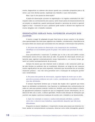 mente, diagnosticar os saberes dos alunos quanto aos conteúdos propostos para a 3a
     série e, por meio destas pautas, replanejar seu trabalho e suas intervenções.
          Mas o que é uma pauta de observação?
          A pauta de observação consiste na organização e no registro sistemático de infor-
     mações sobre os conhecimentos dos alunos, tanto inicial (antes do desenvolvimento de
     um projeto ou sequência), quanto processual (durante o processo de ensino e aprendi-
     zagem) e final – momento em que o professor pode avaliar o alcance dos objetivos de
     ensino atingidos com o trabalho realizado.


     ORIENTAÇÕES GER AIS PAR A FAVORECER AVANÇOS DOS
     ALUNOS
          O trecho a seguir foi adaptado do guia Toda força ao 1o ano, volume 3. As orienta-
     ções apresentadas são úteis para organizar seu trabalho, considerando a importância de
     um apoio direto aos alunos que necessitam de uma atenção e intervenção mais próxima.

          1. De posse das pautas de observação e da comparação dos resultados,
          identifique as necessidades gerais do grupo e dos alunos que precisam de mais
          ajuda.
           Esse procedimento é essencial. É verdade que no dia a dia você obtém muitas
     informações acerca do que cada aluno já sabe. As pautas de observação servem jus-
     tamente para registrar sistematicamente essas impressões e, ao mesmo tempo, ga-
     rantir um melhor acompanhamento do processo.
          Sempre há alunos que não chamam tanto a atenção e não costumam pedir aju-
     da (são tímidos ou preferem não se manifestar). Mostram, ao longo do ano, avanços
     menos significativos do que seria esperado, indicando que necessitam de um acompa-
     nhamento próximo – isso não seria percebido sem a realização de avaliações periódi-
     cas e sistemáticas.

          2. De posse das pautas de observação, organize duplas de modo que os dois
          parceiros possam colaborar um com o outro, considerando os objetivos de cada
          uma das atividades.
          É sempre importante lembrar que a função das duplas não é garantir que todos
     façam as atividades corretamente, mas favorecer a mobilização dos conhecimentos de
     cada um, para que possam avançar. Lembre-se, também, que uma boa dupla (o chama-
     do agrupamento produtivo) é aquela em que os integrantes trocam informações; um co-
     labora de fato com o outro, e ambos aprendem. Preste muita atenção às interações que
     ocorrem nas duplas e promova mudanças de acordo com o trabalho a ser desenvolvido.

          3. Após ter orientado os alunos a realizar determinada atividade, caminhe
          entre eles e observe seus trabalhos, especialmente daqueles que têm mais
          dificuldades.
           Enquanto os alunos trabalham, é importante circular pela classe por diversos mo-
     tivos: avaliar se compreenderam a proposta, observar como estão interagindo, garantir



18      	Guia de Planejamento e Orientações Didáticas para o Professor da 3a série – Ciclo I
 