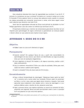 Usos do R
     Esta sequência abordará dois tipos de regularidade que envolvem o uso do R. O
primeiro é a contextual, em que o contexto5 irá definir se o correto é utilizar um ou dois
R. Exemplo: R forte aparece tanto no começo das palavras (rosto), quanto no começo
de sílabas precedidas por consoante: tenro/honra e, ainda, entre duas vogais: nesse
caso sabemos que devemos usar dois R etc.
      Outro tipo de regularidade enfocada de forma mais pontual na atividade é a mor-
fológico-gramatical: caso dos verbos no infinitivo que terminam com R.
     É importante lembrar que o domínio da nomenclatura gramatical não deve ser um
requisito para aprendizagem de regras contextuais ou gramaticais: as crianças podem
e devem utilizar as suas palavras para explicar essas regras.



ATIVIDADE 1: usos do R e RR

Objetivo
     „„ Refletir sobre os usos do R inferindo as regras.


Planejamento
     „„ Quando realizar? Em qualquer época do ano, a partir das necessidades de
        aprendizagem de seus alunos, que devem ser identificadas ao longo do período
        letivo por meio de avaliações diagnósticas.
     „„ Como organizar os alunos? Em duplas e, em alguns momentos, realizar a ativi-
        dade coletivamente.
     „„ Que os materiais necessários? Folha com cópia da atividade, folhas para reali-
        zação do cartaz e caderno para registro.
     „„ Qual é a duração? Cerca de duas aulas de 50 minutos.


Encaminhamento
     „„ Faça a leitura compartilhada da reportagem “Mudanças fazem parte da histó-
        ria” e converse com a turma sobre seu conteúdo. Procure saber se assistiram
        ao filme e, se for o caso, peça que algum aluno comente a respeito. Você pode
        aproveitar para estabelecer uma relação entre o tema da reportagem e a se­
        quência didática sobre o destino do lixo, proposta neste Guia.
     „„ Após a primeira leitura, que objetiva aproximar os alunos do conteúdo do texto,
        proponha uma segunda, dessa vez para que discutam sobre o som e a posição
        do R nas palavras em que essa letra aparece.

5	 Nesse caso, o contexto será definido pela posição do R e as letras que o acompanham em determina-
   da palavra.




Guia de Planejamento e Orientações Didáticas para o Professor da 3a série – Ciclo I                    191
 