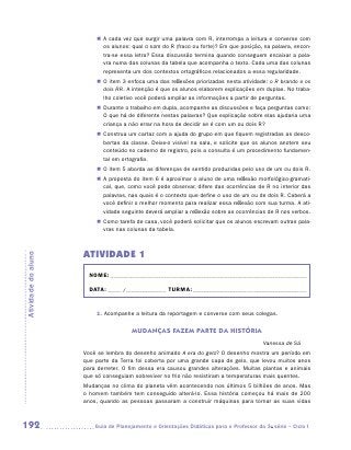 „„ A cada vez que surgir uma palavra com R, interrompa a leitura e converse com
                            os alunos: qual o som do R (fraco ou forte)? Em que posição, na palavra, encon-
                            tra-se essa letra? Essa discussão termina quando conseguem encaixar a pala-
                            vra numa das colunas da tabela que acompanha o texto. Cada uma das colunas
                            representa um dos contextos ortográficos relacionados a essa regularidade.
                         „„ O item 3 enfoca uma das reflexões priorizadas nesta atividade: o R brando e os
                            dois RR. A intenção é que os alunos elaborem explicações em duplas. No traba-
                            lho coletivo você poderá ampliar as informações a partir de perguntas.
                         „„ Durante o trabalho em dupla, acompanhe as discussões e faça perguntas como:
                            O que há de diferente nestas palavras? Que explicação sobre elas ajudaria uma
                            criança a não errar na hora de decidir se é com um ou dois R?
                         „„ Construa um cartaz com a ajuda do grupo em que fiquem registradas as desco-
                            bertas da classe. Deixe-o visível na sala, e solicite que os alunos anotem seu
                            conteúdo no caderno de registro, pois a consulta é um procedimento fundamen-
                            tal em ortografia.
                         „„ O item 5 aborda as diferenças de sentido produzidas pelo uso de um ou dois R.
                         „„ A proposta do item 6 é aproximar o aluno de uma reflexão morfológico-gramati-
                            cal, que, como você pode observar, difere das ocorrências de R no interior das
                            palavras, nas quais é o contexto que define o uso de um ou de dois R. Caberá a
                            você definir o melhor momento para realizar essa reflexão com sua turma. A ati-
                            vidade seguinte deverá ampliar a reflexão sobre as ocorrências de R nos verbos.
                         „„ Como tarefa de casa, você poderá solicitar que os alunos escrevam outras pala-
                            vras nas colunas da tabela.



                     ATIVIDADE 1
Atividade do aluno




                       NOME:___________________________________________________________________________

                       DATA: _____ /_______________	TURMA:____________________________________________


                         1. Acompanhe a leitura da reportagem e converse com seus colegas.


                                       MUDANÇAS FAZEM PARTE DA HISTÓRIA
                                                                                          Vanessa de Sá
                     Você se lembra do desenho animado A era do gelo? O desenho mostra um período em
                     que parte da Terra foi coberta por uma grande capa de gelo, que levou muitos anos
                     para derreter. O fim dessa era causou grandes alterações. Muitas plantas e animais
                     que só conseguiam sobreviver no frio não resistiram a temperaturas mais quentes.
                     Mudanças no clima do planeta vêm acontecendo nos últimos 5 bilhões de anos. Mas
                     o homem também tem conseguido alterá-lo. Essa história começou há mais de 200
                     anos, quando as pessoas passaram a construir máquinas para tornar as suas vidas



192                     	Guia de Planejamento e Orientações Didáticas para o Professor da 3a série – Ciclo I
 