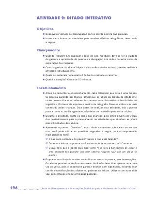 ATIVIDADE 2: DITADO INTERATIVO

      Objetivos
         „„ Desenvolver atitude de preocupação com a escrita correta das palavras.
         „„ Incentivar a busca por caminhos para resolver dúvidas ortográficas, recorrendo
            a regras.


      Planejamento
         „„ Quando realizar? Em qualquer época do ano. Contudo, deve-se ter o cuidado
            de garantir a apreciação do poema e a divulgação dos dados do autor antes da
            exploração da ortografia.
         „„ Como organizar os alunos? Após a discussão coletiva do texto, devem realizar a
            atividade individualmente.
         „„ Quais os materiais necessários? Folha da atividade e caderno.
         „„ Qual é a duração? Cerca de 50 minutos.


      Encaminhamento
         „„ Antes de comentar o encaminhamento, cabe relembrar que esta é uma propos-
            ta didática sugerida por Morais (1998) que se utiliza da prática do ditado inte-
            rativo. Nesse ditado, o professor faz pausas para discussões sobre dúvidas or-
            tográficas. Portanto ele objetiva o ensino da ortografia. Deve-se utilizar um texto
            conhecido pelas crianças. Dias antes de realizar esta atividade, leia o poema
            para a turma e, no dia agendado, não deixe de recolhê-lo para evitar cópias.
         „„ Durante a atividade, anote os erros das crianças, pois estes devem ser utiliza-
            dos posteriormente para o planejamento de atividades que abordem as princi-
            pais dificuldades dos alunos.
         „„ Apresente o poema “Cirandas”, leia o título e converse sobre ele com os alu-
            nos. Você pode utilizar as questões sugeridas a seguir, para a compreensão
            mais global do texto:
           JJ O que você entendeu do poema? Sobre o que está falando?
           JJ Durante a leitura do poema você se lembrou de outros textos? Comente.
           JJ O que será que o poeta quis dizer com: “e lá fora a brincadeira de roda/ é
              uma saudade tão grande/ que nem caberia naquela rua/ que um dia já foi
              minha”.
         „„ Proponha um ditado interativo: você dita um verso do poema, sem interrupções.
            Os alunos prestam atenção e escrevem. Você não deve ditar apenas uma pala-
            vra do verso, pois é importante garantir trechos com significado, evitando mar-
            cas de decodificação das sílabas ou palavras na leitura. Utilize o tom normal de
            voz, sem ênfases em determinadas palavras.




196     	Guia de Planejamento e Orientações Didáticas para o Professor da 3a série – Ciclo I
 
