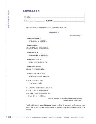 ATIVIDADE 2
Atividade do aluno


                      NOME:___________________________________________________________________________

                      DATA: _____ /_______________	TURMA:____________________________________________


                        Leia o poema e conheça um pouco da história do autor.


                                                        CIRANDAS
                                                                                         Marciano Vasques
                        TINHA UMA BARATA
                        	   MAS AGORA JÁ NÃO TEM.

                        TINHA UM ANEL
                        MAS FAZ TEMPO SE QUEBROU.

                        TINHA UMA RUA
                        	   MAS ALGUÉM JÁ ASFALTOU.

                        TINHA UMA CIRANDA
                        	   MAS O TEMPO JÁ DEU FIM.

                        TINHA UMA CANTIGA
                        MAS O TEMPO JÁ CALOU.

                        TINHA TRÊS CAVALHEIROS
                        	   TODOS DE CHAPÉU NA MÃO.

                        E HOJE ESTÃO OS TRÊS
                        	   VENDO TELEVISÃO

                        E LÁ FORA A BRINCADEIRA DE RODA
                        É UMA SAUDADE TÃO GRANDE
                        QUE NEM CABERIA NAQUELA RUA
                        QUE UM DIA JÁ FOI MINHA.
                                                      (Vasques, Marciano. Duas dezenas de meninos num poema.
                                                                              São Paulo: Editora Paulus, 1998.)


                        Você sabia que o autor Marciano Vasques, além de poeta, é professor da rede
                        municipal de ensino? Ele trabalha no CEU São Carlos e já escreveu mais de vinte
                        livros!!



198                    	Guia de Planejamento e Orientações Didáticas para o Professor da 3a série – Ciclo I
 