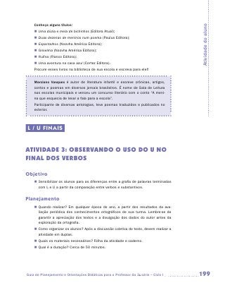 Conheça alguns títulos:




                                                                                         Atividade do aluno
    „„ Uma dúzia e meia de bichinhos (Editora Atual);
    „„ Duas dezenas de meninos num poema (Paulus Editora);
    „„ Espantalhos (Noovha América Editora);
    „„ Griselma (Noovha América Editora);
    „„ Rufina (Franco Editora);
    „„ Uma aventura na casa azul (Cortez Editora).
    Procure esses livros na biblioteca de sua escola e escreva para ele!!


    Marciano Vasques é autor de literatura infantil e escreve crônicas, artigos,
    contos e poemas em diversos jornais brasileiros. É nome de Sala de Leitura
    nas escolas municipais e venceu um concurso literário com o conto “A meni-
    na que esquecia de levar a fala para a escola”.
    Participante de diversas antologias, teve poemas traduzidos e publicados no
    exterior.




L / U FINAIS


ATIVIDADE 3: Observando o uso do u no
final dos verbos

Objetivo
    „„ Sensibilizar os alunos para as diferenças entre a grafia de palavras terminadas
       com L e U a partir da comparação entre verbos e substantivos.


Planejamento
    „„ Quando realizar? Em qualquer época do ano, a partir dos resultados da ava-
       liação periódica dos conhecimentos ortográficos de sua turma. Lembre-se de
       garantir a apreciação dos textos e a divulgação dos dados do autor antes da
       exploração da ortografia.
    „„ Como organizar os alunos? Após a discussão coletiva do texto, devem realizar a
       atividade em duplas.
    „„ Quais os materiais necessários? Folha da atividade e caderno.
    „„ Qual é a duração? Cerca de 50 minutos.




Guia de Planejamento e Orientações Didáticas para o Professor da 3a série – Ciclo I      199
 