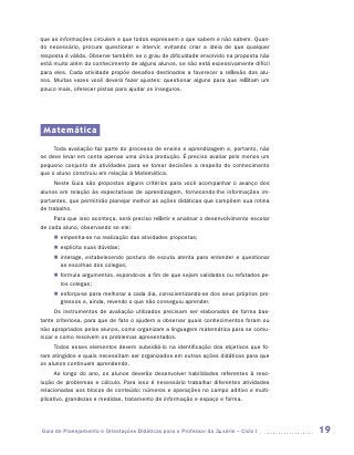 que as informações circulem e que todos expressem o que sabem e não sabem. Quan-
do necessário, procure questionar e intervir, evitando criar a ideia de que qualquer
resposta é válida. Observe também se o grau de dificuldade envolvido na proposta não
está muito além do conhecimento de alguns alunos, se não está excessivamente difícil
para eles. Cada atividade propõe desafios destinados a favorecer a reflexão dos alu-
nos. Muitas vezes você deverá fazer ajustes: questionar alguns para que reflitam um
pouco mais, oferecer pistas para ajudar os inseguros.




 Matemática
     Toda avaliação faz parte do processo de ensino e aprendizagem e, portanto, não
se deve levar em conta apenas uma única produção. É preciso avaliar pelo menos um
pequeno conjunto de atividades para se tomar decisões a respeito do conhecimento
que o aluno construiu em relação à Matemática.
     Neste Guia são propostos alguns critérios para você acompanhar o avanço dos
alunos em relação às expectativas de aprendizagem, fornecendo-lhe informações im-
portantes, que permitirão planejar melhor as ações didáticas que compõem sua rotina
de trabalho.
     Para que isso aconteça, será preciso refletir e analisar o desenvolvimento escolar
de cada aluno, observando se ele:
     „„ empenha-se na realização das atividades propostas;
     „„ explicita suas dúvidas;
     „„ interage, estabelecendo postura de escuta atenta para entender e questionar
        as escolhas dos colegas;
     „„ formula argumentos, expondo-os a fim de que sejam validados ou refutados pe-
        los colegas;
     „„ esforça-se para melhorar a cada dia, conscientizando-se dos seus próprios pro-
        gressos e, ainda, revendo o que não conseguiu aprender.
     Os instrumentos de avaliação utilizados precisam ser elaborados de forma bas-
tante criteriosa, para que de fato o ajudem a observar quais conhecimentos foram ou
não apropriados pelos alunos, como organizam a linguagem matemática para se comu-
nicar e como resolvem os problemas apresentados.
     Todos esses elementos devem subsidiá-lo na identificação dos objetivos que fo-
ram atingidos e quais necessitam ser organizados em outras ações didáticas para que
os alunos continuem aprendendo.
      Ao longo do ano, os alunos deverão desenvolver habilidades referentes à reso-
lução de problemas e cálculo. Para isso é necessário trabalhar diferentes atividades
relacionadas aos blocos de conteúdo: números e operações no campo aditivo e multi-
plicativo, grandezas e medidas, tratamento de informação e espaço e forma.




Guia de Planejamento e Orientações Didáticas para o Professor da 3a série – Ciclo I       19
 