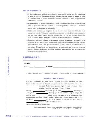 Encaminhamento
                        „„ A discussão sobre a fábula poderá variar caso você já tenha, ou não, trabalhado
                           o texto no projeto “Confabulando com fábulas”. Faça a leitura da fábula “O leão
                           e o ratinho” com os alunos e converse sobre o conteúdo do texto, resgatando as
                           impressões sobre ele.
                        „„ Proponha que os alunos completem o texto da fábula, preenchendo as lacunas
                           com as palavras indicadas (verbos no pretérito perfeito, sendo que os mesmos
                           estão entre parênteses, no infinitivo).
                        „„ Após esse momento, a proposta é que observem as palavras utilizadas para
                           completar o texto, indicando o que têm em comum quanto à forma como devem
                           ser escritas. Neste caso, trata-se de perceberem que as palavras terminam
                           com a mesma letra e representam as ações feitas pelo leão e o ratinho.
                        „„ Durante a atividade, circule pelas duplas fazendo perguntas e instigando-os a
                           observar a lista de palavras e descobrir aspectos relacionados ao que elas re-
                           presentam no texto – em que tempo estão –, sem, contudo, inviabilizar o olhar
                           do grupo. É importante que desenvolvam a capacidade de observar extraindo
                           características, ainda que, no início, levantem algumas que não se relacionam
                           aos objetivos da atividade.


                     ATIVIDADE 3
Atividade do aluno




                      NOME:___________________________________________________________________________

                      DATA: _____ /_______________	TURMA:____________________________________________


                        1. Leia a fábula “O leão e o ratinho” e complete as lacunas com as palavras indicadas.


                                                   O LEÃO E O RATINHO
                        Um leão, cansado de tanto caçar, dormia espichado debaixo da som-
                        bra boa de uma árvore. Vieram uns ratinhos passear em cima dele e ele
                                        (acordar). Todos conseguiram fugir, menos um, que o leão
                                        (
                                        ­prender) debaixo da pata. Tanto o ratinho
                        (pedir) e                 (implorar) que o leão                 (desistir) de
                        esmagá-lo e                     (deixar) que fosse embora. Algum tempo de-
                        pois o leão                    (ficar) preso na rede de uns caçadores. Não
                        conseguindo se soltar, fazia a floresta inteira tremer com seus urros de rai-
                        va. Nisso                   (aparecer) o ratinho, e com seus dentes afiados
                                       (roer) as cordas e soltou o leão.
                        Moral: Uma boa ação ganha outra.
                                   (Ash, Russel; Higton, Bernard (Comp.) Fábulas de Esopo. Tradução de Heloisa Jahn.
                                                                   São Paulo: Companhia das Letrinhas, 1990. p. 61.)




200                    	Guia de Planejamento e Orientações Didáticas para o Professor da 3a série – Ciclo I
 