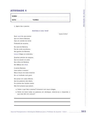 ATIVIDADE 4




                                                                                       Atividade do aluno
 NOME:___________________________________________________________________________

 DATA: _____ /_______________	TURMA:____________________________________________


    1. Agora leia o poema.


                               Mariana e seu varal
                                                                       Sylvia Orthof
    Num varal de uma sereia
    Que se chama Mariana
    Vejo um vestido de renda
    Prateada de escama.

    No varal de Mariana,
    Faz de conta aconteceu,
    Nos gestos de Mariana
    Lençol d’água se estendeu.

    Quantas pérolas de espuma
    Que se avoam no varal,
    Nos olhos de Mariana
    Há reflexos de vitral.

    A sereia Mariana
    Lava sobre o oceano
    Meus lenços de velas brancas
    De sal molhado num pano.

    Há coisas em cada infância
    Que as palavras não dizem,
    Os cristais dos fundos mares
    Não há humanos que pisem.

       a.	Sobre o que fala o poema? Converse com seus colegas.
       b.	 etire do texto todas as palavras em destaque, observe-as e responda: o
          R
          que elas têm em comum?




Guia de Planejamento e Orientações Didáticas para o Professor da 3a série – Ciclo I    203
 
