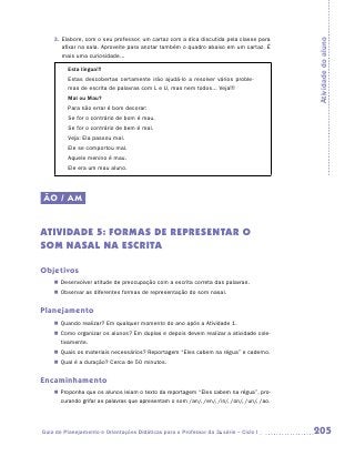 3.	 labore, com o seu professor, um cartaz com a dica discutida pela classe para
       E




                                                                                            Atividade do aluno
       afixar na sala. Aproveite para anotar também o quadro abaixo em um cartaz. É
       mais uma curiosidade...

         Esta língua!!!
         Estas descobertas certamente irão ajudá-lo a resolver vários proble-
         mas de escrita de palavras com L e U, mas nem todos... Veja!!!
         Mal ou Mau?
         Para não errar é bom decorar:
         Se for o contrário de bom é mau.
         Se for o contrário de bem é mal.
         Veja: Ela passou mal.
         Ele se comportou mal.
         Aquele menino é mau.
         Ele era um mau aluno.




ÃO / AM


ATIVIDADE 5: FORMAS DE REPRESENTAR O
SOM NASAL NA ESCRITA

Objetivos
    „„ Desenvolver atitude de preocupação com a escrita correta das palavras.
    „„ Observar as diferentes formas de representação do som nasal.


Planejamento
    „„ Quando realizar? Em qualquer momento do ano após a Atividade 1.
    „„ Como organizar os alunos? Em duplas e depois devem realizar a atividade cole-
       tivamente.
    „„ Quais os materiais necessários? Reportagem “Eles cabem na régua” e caderno.
    „„ Qual é a duração? Cerca de 50 minutos.


Encaminhamento
    „„ Proponha que os alunos leiam o texto da reportagem “Eles cabem na régua”, pro-
       curando grifar as palavras que apresentam o som /an/, /en/, /in/, /on/, /un/, /ao.




Guia de Planejamento e Orientações Didáticas para o Professor da 3a série – Ciclo I         205
 