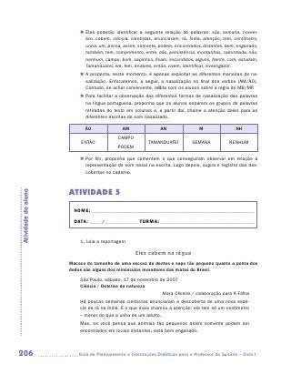 „„ Eles poderão identificar a seguinte relação de palavras: são, semana, novem-
                            bro, cabem, ciência, cientistas, anunciaram, rã, Índia, atenção, tem, centímetro,
                            unha, um, pensa, assim, somente, podem, encontrados, distantes, bem, enganado,
                            também, tem, comprimento, entre, dão, persistência, montanhas, caminhada, não,
                            nenhum, campo, bom, sapinhos, ficam, escondidos, alguns, frente, com, estudam,
                            Tamanduateí, em, tem, andares, então, vivem, identificar, investigador.
                         „„ A proposta, neste momento, é apenas explicitar as diferentes maneiras de na-
                            salização. Enfocaremos, a seguir, a nasalização no final dos verbos (am/ão).
                            Contudo, se achar conveniente, reflita com os alunos sobre a regra do MB/MP
                                                                                                      .
                         „„ Para facilitar a observação das diferentes formas de nasalização das palavras
                            na língua portuguesa, proponha que os alunos separem os grupos de palavras
                            retiradas do texto em colunas e, a partir daí, chame a atenção deles para as
                            diferentes escritas do som nasalizado.

                           ÃO                AM                AN                M                NH
                                           CAMPO
                          ENTÃO                          TAMANDUATEÍ         SEMANA            NENHUM
                                           PODEM

                         „„ Por fim, proponha que comentem o que conseguiram observar em relação à
                            representação do som nasal na escrita. Logo depois, sugira o registro das des-
                            cobertas no caderno.



                     ATIVIDADE 5
Atividade do aluno




                       NOME:___________________________________________________________________________

                       DATA: _____ /_______________	TURMA:____________________________________________


                         1. Leia a reportagem

                                                   Eles cabem na régua
                     Macaco do tamanho de uma escova de dentes e sapo tão pequeno quanto a ponta dos
                     dedos são alguns dos minúsculos moradores das matas do Brasil.
                         São Paulo, sábado, 17 de novembro de 2007
                         Ciência / Detetive da natureza
                                                            Mara Oliveira / colaboração para A Folha
                         Há poucas semanas cientistas anunciaram a descoberta de uma nova espé-
                         cie de rã na Índia. E o que mais chamou a atenção: ela tem só um centímetro
                         – menor do que a unha de um adulto.
                         Mas, se você pensa que animais tão pequenos assim somente podem ser
                         encontrados em locais distantes, está bem enganado.



206                     	Guia de Planejamento e Orientações Didáticas para o Professor da 3a série – Ciclo I
 