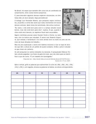 No Brasil, há sapos que também têm cerca de um centímetro de




                                                                                                      Atividade do aluno
    comprimento, entre outros bichos pequenos.
    E, para descobrir algumas dessas espécies minúsculas, os cien-
    tistas dão um duro danado. Haja persistência!
    O biólogo Luiz Fernando Ribeiro, que pesquisa sapos minúscu-
    los, já perdeu a conta das vezes que subiu montanhas em busca
    desses animais. Após horas de caminhada, não achou nenhum.
    “Às vezes, o dia está bom para você ir a campo estudar esses
    bichos, mas não está bom para eles”, explica. É que, quando o
    clima está seco demais, os sapinhos ficam bem escondidos.
    Alguns cientistas poucas vezes ficaram frente a frente, na natu-
    reza, com os bichos que estudam. É assim com Roberto Siquei-
    ra, que estuda o tamanduaí e viu esse animal livre na mata só uma vez em
    mais de duas décadas de trabalho.
    Mas há uma explicação: o bicho tem hábitos noturnos e vive no topo de árvo-
    res que têm a altura de um prédio de quatro andares. Então o jeito é estudar
    os que vivem em cativeiro.
    Ou até pesquisar os rastros deixados na natureza. O pesquisador Marcos Tor-
    tato estuda pegadas e as fezes do gato-do-mato, que são úteis para se identi-
    ficar o que ele come. “É um trabalho de investigador.”
                 Disponível em: http://www1.folha.uol.com.br/folhinha/dicas/di17110704.htm.
                                                                      Acesso em: 17 nov. 2007.


    Após a leitura, grife as palavras que apresentam os sons de /AN/, /EN/, /IN/, /ON/,
    /UN/ e /ÃO/ e, em seguida, encaixe as palavras na tabela, na coluna correspondente.


      AN                 EN                   IN                  ON                  UN         ÃO




Guia de Planejamento e Orientações Didáticas para o Professor da 3a série – Ciclo I                   207
 