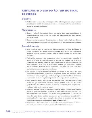 ATIVIDADE 6: o uso do ÃO / AM no final
      dE verbos
      Objetivo
         „„ Refletir sobre os usos das terminações ÃO e AM nas palavras compreendendo
            os efeitos de sentido decorrentes do uso de uma ou outra forma (uso do tempo
            verbal no passado ou futuro).

      Planejamento
         „„ Quando realizar? Em qualquer época do ano, a partir das necessidades de
            aprendizagem de seus alunos que devem ser identificadas por meio de uma
            avaliação inicial.
         „„ Como organizar os alunos? Os alunos trabalharão em duplas. Após as reflexões,
            você deve organizar momentos coletivos para registro das observações realizadas.

      Encaminhamento
         „„ Leia a notícia sobre a escolha das cidades-sede para a Copa do Mundo de
            2014, solicitando aos alunos que acompanhem essa leitura em suas cópias.
            Antes de iniciar a atividade, chame a atenção para a data em que foi publicada
            a matéria.
         „„ Após a leitura, explore o que os alunos já sabem a respeito: sobre a escolha do
            Brasil como sede da Copa do Mundo de 2014 e das cidades que farão parte
            do evento, que reflete o desejo de garantir que todas as regiões brasileiras pos-
            sam acompanhá-lo de perto. É interessante também que comentem a respeito
            do envolvimento deles em copas anteriores. Lembre-se que esse é um tema
            que costuma despertar grande entusiasmo.
         „„ Em seguida, chame a atenção dos alunos para o fato de que alguns dos acon-
            tecimentos mencionados na notícia já ocorreram. Porém, em relação a outros,
            a notícia se refere a ações que ainda terão lugar num tempo futuro. Oralmente,
            levante com os alunos aquilo que já aconteceu e o que deverá acontecer.
         „„ Faça uma nova leitura da notícia e procure relacionar o que foi levantado oral-
            mente e o que está escrito. Chame a atenção também para o uso dos verbos
            (para facilitar, os verbos que estão na terceira pessoa do plural no passado e
            no futuro estão sublinhados no texto).
         „„ Proponha que os alunos, primeiro em duplas e depois coletivamente, reflitam
            sobre as questões colocadas na atividade. Espera-se que concluam que o uso
            dos verbos no futuro implica o uso do ÃO final (quando estão na terceira pes-
            soa). Se, além disso, também observarem que os verbos no passado têm a
            terminação AM, traga alguns exemplos de verbos no presente, em que essa
            terminação também é usada (jogam, falam, disputam etc.).
         „„ Depois dessa discussão, anote as conclusões num cartaz e oriente os alunos a
            copiarem-nas em seus cadernos, com a data e título da discussão.



208     	Guia de Planejamento e Orientações Didáticas para o Professor da 3a série – Ciclo I
 