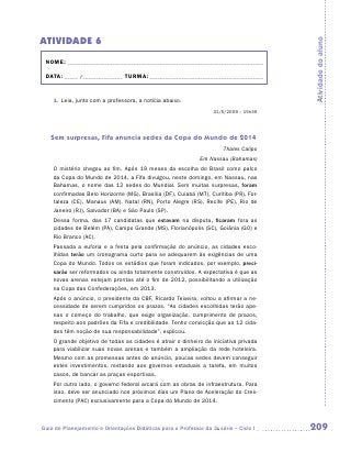ATIVIDADE 6




                                                                                       Atividade do aluno
 NOME:___________________________________________________________________________

 DATA: _____ /_______________	TURMA:____________________________________________


    1.	Leia, junto com a professora, a notícia abaixo.
                                                                  31/5/2009 – 15h36




   Sem surpresas, Fifa anuncia sedes da Copa do Mundo de 2014
                                                                      Thales Calipo
                                                             Em Nassau (Bahamas)
    O mistério chegou ao fim. Após 19 meses da escolha do Brasil como palco
    da Copa do Mundo de 2014, a Fifa divulgou, neste domingo, em Nassau, nas
    Bahamas, o nome das 12 sedes do Mundial. Sem muitas surpresas, foram
    confirmadas Belo Horizonte (MG), Brasília (DF), Cuiabá (MT), Curitiba (PR), For-
    taleza (CE), Manaus (AM), Natal (RN), Porto Alegre (RS), Recife (PE), Rio de
    Janeiro (RJ), Salvador (BA) e São Paulo (SP).
    Dessa forma, das 17 candidatas que estavam na disputa, ficaram fora as
    cidades de Belém (PA), Campo Grande (MS), Florianópolis (SC), Goiânia (GO) e
    Rio Branco (AC).
    Passada a euforia e a festa pela confirmação do anúncio, as cidades esco-
    lhidas terão um cronograma curto para se adequarem às exigências de uma
    Copa do Mundo. Todos os estádios que foram indicados, por exemplo, preci-
    sarão ser reformados ou ainda totalmente construídos. A expectativa é que as
    novas arenas estejam prontas até o fim de 2012, possibilitando a utilização
    na Copa das Confederações, em 2013.
    Após o anúncio, o presidente da CBF, Ricardo Teixeira, voltou a afirmar a ne-
    cessidade de serem cumpridos os prazos. “As cidades escolhidas terão ape-
    nas o começo do trabalho, que exige organização, cumprimento de prazos,
    respeito aos padrões da Fifa e credibilidade. Tenho convicção que as 12 cida-
    des têm noção de sua responsabilidade”, explicou.
    O grande objetivo de todas as cidades é atrair o dinheiro da iniciativa privada
    para viabilizar suas novas arenas e também a ampliação da rede hoteleira.
    Mesmo com as promessas antes do anúncio, poucas sedes devem conseguir
    estes investimentos, restando aos governos estaduais a tarefa, em muitos
    casos, de bancar as praças esportivas.
    Por outro lado, o governo federal arcará com as obras de infraestrutura. Para
    isso, deve ser anunciado nos próximos dias um Plano de Aceleração do Cres-
    cimento (PAC) exclusivamente para a Copa do Mundo de 2014.



Guia de Planejamento e Orientações Didáticas para o Professor da 3a série – Ciclo I    209
 