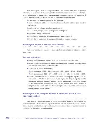 Para decidir qual a melhor situação didática a ser apresentada, deve-se planejar
     intervenções no sentido de buscar que todos os alunos avancem em relação à compre-
     ensão do sistema de numeração e na capacidade de resolver problemas propostos. É
     preciso realizar uma avaliação periódica – as sondagens – para verificar:
          „„ o que sabem a respeito da escrita dos números;
          „„ quais estruturas aditivas e multiplicativas costumam utilizar para resolver
             p
             ­ roblemas;
          „„ quais recursos utilizam para fazer os cálculos.
          Nesse sentido, são propostas as seguintes sondagens:
          „„ Números – março e setembro;
          „„ Resolução de problemas do campo aditivo – maio e outubro;
          „„ Resolução de problemas do campo multiplicativo – maio e outubro.


     Sondagem sobre a escrita de números

         Para essa sondagem, sugerimos que seja feito um ditado de números, indivi­
     dualmente.


     Encaminhamento
          „„ Entregue meia folha de sulfite e peça que escrevam o nome e a data.
          „„ Faça o ditado de números de diferentes grandezas e de modo que não apare-
             çam na ordem crescente ou decrescente.
          „„ Sugerimos os seguintes números:
            JJ mês de março: 5.000 – 90 – 509 – 980 – 59 – 4.026 – 6.740 – 3.715;
            JJ mês de setembro: 903 – 37 – 4.008 – 800 – 49 – 10.000 – 8.004 – 2.485.
          „„ Recolha o ditado dos alunos e analise a escrita. Em seguida, registre suas ob-
             servações na “Pauta de observação I”, da página 23. Faça o registro a cada
             sondagem realizada. Compare as informações registradas, observando o avan-
             ço do conhecimento numérico de cada um dos alunos, pois isso o ajudará a
             reorganizar as ações didáticas de intervenção para que todos ampliem seus
             conhecimentos nesse campo.


     Sondagem dos campos aditivo e multiplicativo e suas
     representações

           Para realizar a sondagem sobre o conhecimento dos alunos a respeito das es-
     truturas aditivas e multiplicativas e perceber quais fatores interferem em seu desem-
     penho quanto à natureza e representação, recomendamos que os alunos realizem a
     resolução de problemas individualmente.




20      	Guia de Planejamento e Orientações Didáticas para o Professor da 3a série – Ciclo I
 