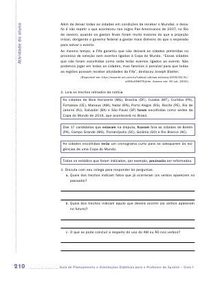 Além de deixar todas as cidades em condições de receber o Mundial, o desa-
Atividade do aluno
                      fio é não repetir o que aconteceu nos Jogos Pan-Americanos de 2007, no Rio
                      de Janeiro, quando os gastos finais foram muito maiores do que a projeção
                      inicial, obrigando o governo federal a gastar mais dinheiro do que o esperado
                      para salvar o evento.
                      Ao mesmo tempo, a Fifa garantiu que não deixará as cidades preteridas no
                      processo de seleção sem eventos ligados à Copa do Mundo. “Essas cidades
                      que não foram escolhidas como sede terão eventos ligados ao evento. Não
                      podemos jogar em todas as cidades, mas faremos o possível para que todas
                      as regiões possam receber atividades da Fifa”, destacou Joseph Blatter.
                                  (Disponível em: http://esporte.uol.com.br/futebol/ultimas-noticias/2009/05/31/
                                                                    ult59u198679.jhtm. Acesso em: 30 out. 2009.)


                      2. Leia os trechos retirados da notícia
                       As cidades de Belo Horizonte (MG), Brasília (DF), Cuiabá (MT), Curitiba (PR),
                       Fortaleza (CE), Manaus (AM), Natal (RN), Porto Alegre (RS), Recife (PE), Rio de
                       Janeiro (RJ), Salvador (BA) e São Paulo (SP) foram escolhidas como sedes da
                       Copa do Mundo de 2014, que acontecerá no Brasil.


                       Das 17 candidatas que estavam na disputa, ficaram fora as cidades de Belém
                       (PA), Campo Grande (MS), Florianópolis (SC), Goiânia (GO) e Rio Branco (AC).


                       As cidades escolhidas terão um cronograma curto para se adequarem às exi-
                       gências de uma Copa do Mundo.


                       Todos os estádios que foram indicados, por exemplo, precisarão ser reformados.

                      3. Discuta com seu colega para responder às perguntas.
                         a.	Quais dos trechos indicam fatos que já ocorreram (os verbos aparecem no
                            passado)?




                         b.	Quais dos trechos indicam aquilo que deverá ocorrer (os verbos aparecem
                            no futuro)?




                         c.	O que se pode concluir a respeito do uso do AM ou ÃO nos verbos?




210                  	Guia de Planejamento e Orientações Didáticas para o Professor da 3a série – Ciclo I
 