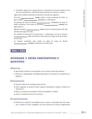 4.	 Considere aquilo que o grupo discutiu e preencha as lacunas usando os ver-




                                                                                       Atividade do aluno
        bos entre parênteses, escolhendo quais deverão ser escritos no futuro.
    Alguns dos estádios brasileiros necessitam de reformas urgentes.
    Para que                        (poder) sediar a Copa do Mundo de 2014, al-
    guns estádios                       (precisar) ser reformados.
    As partidas da Copa do Mundo                           (acontecer) em doze ci-
    dades brasileiras, mas todos os brasileiros                       (assistir) aos
    jogos pela TV.
    Algumas cidades                        (ficar) de fora na disputa pela sede das
    partidas dos jogos da Copa.
    Os estádios do Morumbi, em São Paulo, e o Maracanã, no Rio de Janeiro,
                      (ser) confirmados como palcos de jogos da Copa do Mun-
    do de 2014.
    As cidades escolhidas para sediar os jogos da Copa do Mundo
                     (receber) torcedores do mundo todo.




-ESA / -EZA

ATIVIDADE 7: ENTRE SUBSTANTIVOS E
ADJETIVOS

Objetivos
    „„ Desenvolver atitude de preocupação com a escrita correta das palavras.
    „„ Observar a regularidade morfológico-gramatical na formação de substantivos e
       adjetivos.


Planejamento
    „„ Quando realizar? Em qualquer época do ano.
    „„ Como organizar os alunos? Devem realizar a atividade em duplas e, depois, co-
       letivamente.
    „„ Quais os materiais necessários? Folha da atividade e caderno.
    „„ Qual é a duração? Cerca de 50 minutos.


Encaminhamento
    „„ Esclareça os objetivos da atividade para os alunos, anunciando que irão come-
       çar a estudar um item ortográfico com uma leitura de um haicai. Pergunte-lhes




Guia de Planejamento e Orientações Didáticas para o Professor da 3a série – Ciclo I    211
 