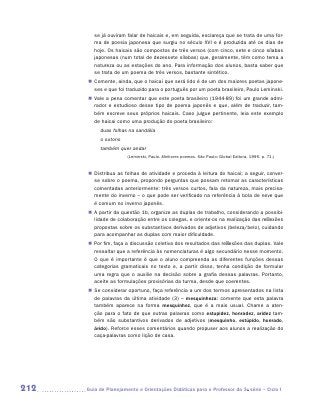 se já ouviram falar de haicais e, em seguida, esclareça que se trata de uma for-
         ma de poesia japonesa que surgiu no século XVI e é produzida até os dias de
         hoje. Os haicais são compostos de três versos (com cinco, sete e cinco sílabas
         japonesas (num total de dezessete sílabas) que, geralmente, têm como tema a
         natureza ou as estações do ano. Para informação dos alunos, basta saber que
         se trata de um poema de três versos, bastante sintético.
       „„ Comente, ainda, que o haicai que será lido é de um dos maiores poetas japone-
          ses e que foi traduzido para o português por um poeta brasileiro, Paulo Leminski.
       „„ Vale a pena comentar que este poeta brasileiro (1944-89) foi um grande admi-
          rador e estudioso desse tipo de poema japonês e que, além de traduzir, tam-
          bém escreve seus próprios haicais. Caso julgue pertinente, leia este exemplo
          de haicai como uma produção do poeta brasileiro:
            duas folhas na sandália
            o outono
            também quer andar
                        (Leminski, Paulo. Melhores poemas. São Paulo: Global Editora, 1995. p. 71.)


       „„ Distribua as folhas de atividade e proceda à leitura do haicai; a seguir, conver-
          se sobre o poema, propondo perguntas que possam retomar as características
          comentadas anteriormente: três versos curtos, fala da natureza, mais precisa-
          mente do inverno – o que pode ser verificado na referência à bola de neve que
          é comum no inverno japonês.
       „„ A partir da questão 1b, organize as duplas de trabalho, considerando a possibi-
          lidade de colaboração entre os colegas, e oriente-os na realização das reflexões
          propostas sobre os substantivos derivados de adjetivos (beleza/belo), cuidando
          para acompanhar as duplas com maior dificuldade.
       „„ Por fim, faça a discussão coletiva dos resultados das reflexões das duplas. Vale
          ressaltar que a referência às nomenclaturas é algo secundário nesse momento.
          O que é importante é que o aluno compreenda as diferentes funções dessas
          categorias gramaticais no texto e, a partir disso, tenha condição de formular
          uma regra que o auxilie na decisão sobre a grafia dessas palavras. Portanto,
          aceite as formulações provisórias da turma, desde que coerentes.
       „„ Se considerar oportuno, faça referência a um dos termos apresentados na lista
          de palavras da última atividade (3) – mesquinheza: comente que esta palavra
          também aparece na forma mesquinhez, que é a mais usual. Chame a aten-
          ção para o fato de que outras palavras como estupidez, honradez, aridez tam-
          bém são substantivos derivados de adjetivos (mesquinho, estúpido, honrado,
          árido). Reforce esses comentários quando propuser aos alunos a realização do
          c
          ­ aça-palavras como lição de casa.




212   	Guia de Planejamento e Orientações Didáticas para o Professor da 3a série – Ciclo I
 