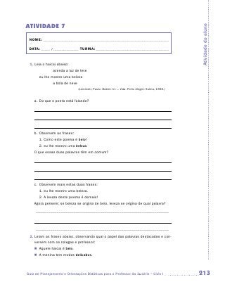 ATIVIDADE 7




                                                                                                      Atividade do aluno
 NOME:___________________________________________________________________________

 DATA: _____ /_______________	TURMA:____________________________________________


 1. Leia o haicai abaixo:
    		         acenda a luz de leve
    	   eu lhe mostro uma beleza
    		         a bola de neve
                                (Leminski, Paulo. Bashô. In: ... Vida. Porto Alegre: Sulina, 1998.)


    a.	 Do que o poeta está falando?

    	



    	
    b.	 Observem as frases:
    	   1. Como este poema é belo!
    	   2. eu lhe mostro uma beleza.
    O que essas duas palavras têm em comum?

    	



    	
    c.	 Observem mais estas duas frases:
    	   1. eu lhe mostro uma beleza.
    	   2. A leveza deste poema é demais!
    Agora pensem: se beleza se origina de belo, leveza se origina de qual palavra?

    _ ________________________________________________________________



    _ ________________________________________________________________
 2.  eiam as frases abaixo, observando qual o papel das palavras destacadas e con-
    L
    versem com os colegas e professor:
    �	 Aquele haicai é belo.
    �	 A menina tem modos delicados.




Guia de Planejamento e Orientações Didáticas para o Professor da 3a série – Ciclo I                   213
 