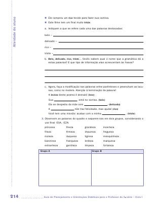 �	 Ele comprou um rico tecido para fazer sua camisa.
Atividade do aluno

                        �	 Este filme tem um final muito triste.

                        a.	 Indiquem a que se refere cada uma das palavras destacadas:

                        belo –

                        delicado –

                        rico –

                        triste –
                        b.	
                           Belo, delicado, rico, triste... Vocês sabem qual o nome que a gramática dá a
                           estas palavras? E que tipo de informação elas acrescentam às frases?

                        	

                        	

                        c.	
                           Agora, faça a modificação nas palavras entre parênteses e preencham as lacu-
                           nas, como no modelo. Atenção à terminação da palavra!
                            A leveza deste poema é demais! (leve)
                            Sua                        está no sorriso. (belo)
                            Ela se despediu da mãe com                           . (delicada)
                            A                       não traz felicidade, mas ajuda! (rica)
                            Você tem uma missão: acabar com a minha                             . (triste)
                     3.  bservem as palavras do quadro e separem-nas em dois grupos, considerando o
                        O
                        uso final -ESA, -EZA:
                        princesa	         fineza	           grandeza	        incerteza
                        frieza	           firmeza	          impureza	        freguesa
                        moleza	           duquesa	          tigresa	         mesquinheza
                        baronesa	         franqueza	        lerdeza	         marquesa
                        estranheza	       gentileza	        limpeza	         fortaleza

                     Grupo A                                       Grupo B




214                   	Guia de Planejamento e Orientações Didáticas para o Professor da 3a série – Ciclo I
 