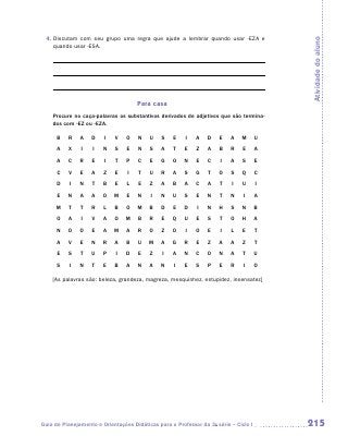 4.  iscutam com seu grupo uma regra que ajude a lembrar quando usar -eza e
    D




                                                                                          Atividade do aluno
    quando usar -esa.




                                     Para casa
    Procure no caça-palavras os substantivos derivados de adjetivos que são termina-
    dos com -ez ou -eza.

      B   R    A   D    I   V    O   N    U    S   E    I   A    D   E    A   M       U
      A   X    I    I   N   S    E   N    S    A   T    E   Z    A   B    R    E      A
      A   C    R   E    I    T   P    C   E    G   O    N   E    C    I   A    S      E
      C   V    E   A    Z   E    I    T   U    R   A    S   G    T   O    S   Q       C
      D    I   N   T    B   E    L    E   Z    A   B    A   C    A   T    I   U       I
      E   N    A   A    O   M    E   N    I    N   U    S   E    N   T    N    I      A
     M    T    T   R    L   B    O   M    B    D   E    D    I   N   H    S   N       B
      O   A    I   V    A   O    M   B    R    E   Q    U   E    S   T    O   H       A
      N   O    O   E    A   M    A   R    O    Z   O    I   O    E    I   L    E      T
      A   V    E   N    R   A    B   U    M    A   G    R   E    Z   A    A    Z      T
      E   S    T   U    P    I   D    E   Z    I   A    N   C    O   N    A    T      U
      S    I   N   T    E   B    A   N    A    N    I   E   S    P   E    R    I      O

    [As palavras são: beleza, grandeza, magreza, mesquinhez, estupidez, insensatez]




Guia de Planejamento e Orientações Didáticas para o Professor da 3a série – Ciclo I       215
 