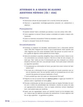 ATIVIDADE 8: A GRAFIA DE ALGUNS
      ADJETIVOS PÁTRIOS (-ÊS / -ESA)
      Objetivos
         „„ Desenvolver atitude de preocupação com a escrita correta das palavras.
         „„ Observar a regularidade morfológico-gramatical presente em substantivos e
            a
            ­ djetivos.

      Planejamento
         „„ Quando realizar? Após a atividade que abordou o uso dos sufixos -ESA, -EZA.
         „„ Como organizar os alunos? Devem realizar a atividade em duplas e depois cole-
            tivamente.
         „„ Quais os materiais necessários? Folha de atividade e caderno.
         „„ Qual é a duração? Cerca de 50 minutos.

      Encaminhamento
         „„ Esclareça os objetivos da atividade, relacionando-a com a discussão anterior
            sobre -eza/-esa. Pergunte aos alunos o que já aprenderam sobre quando usar
            -esa. Diga-lhes que com estas atividades todos irão pensar um pouco mais so-
            bre a grafia de algumas outras palavras da nossa língua.
         „„ Antes de considerar a questão ortográfica, faça a leitura do texto e deixe os alu-
            nos comentarem seu conteúdo. Explore o fato de se tratar de uma sinopse, um
            texto que “fala” sobre um livro. É interessante que eles coloquem se a leitura
            desperta interesse pelo livro, sua principal função. Você pode propor oralmente
            as seguintes questões:
           JJ Considerando as informações do texto, que país teria maior número de habi-
              tantes hoje?
           JJ No texto há a informação de que a população do mundo aumentou seis ve-
              zes em duzentos anos. Na sua opinião, quais as consequências de um cres-
              cimento tão grande de humanos habitando a Terra?
           JJ Você acredita que este livro pode ser interessante? Por quê?
         „„ Pergunte se eles já ouviram falar em adjetivos pátrios e sugira que levantem hi-
            póteses sobre o significado do termo pátrio.
         „„ Proceda à distribuição da folha de exercícios para as duplas formadas de acor-
            do com o critério de produtividade das interações, visando ao avanço de cada
            um (agrupamentos produtivos). Caso as duplas anteriores tenham trabalhado
            bem, você poderá optar por mantê-las.
         „„ Neste caso de regularidade, temos um caminho inverso ao da atividade ante-
            rior: trata-se aqui de adjetivos derivados de substantivos. E esses adjetivos são
            de um tipo específico – os gentílicos ou pátrios.



216     	Guia de Planejamento e Orientações Didáticas para o Professor da 3a série – Ciclo I
 