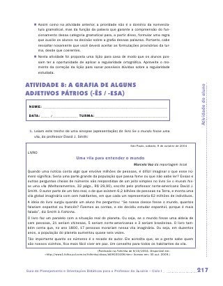 „„ Assim como na atividade anterior, a prioridade não é o domínio da nomencla-
       tura gramatical, mas da função da palavra que garante a compreensão do fun-
       cionamento dessa categoria gramatical para, a partir disso, formular uma regra
       que auxilie os alunos na decisão sobre a grafia dessas palavras. Portanto, cabe
       ressaltar novamente que você deverá aceitar as formulações provisórias da tur-
       ma, desde que coerentes.
    „„ Nesta atividade foi proposta uma lição para casa de modo que os alunos pos-
       sam ter a oportunidade de aplicar a regularidade ortográfica. Aproveite o mo-
       mento da correção da lição para sanar possíveis dúvidas sobre a regularidade
       estudada.


ATIVIDADE 8: A GRAFIA DE ALGUNS




                                                                                                                  Atividade do aluno
ADJETIVOS PÁTRIOS (-ÊS / -ESA)
 NOME:___________________________________________________________________________

 DATA: _____ /_______________	TURMA:____________________________________________


 1.  eiam este trecho de uma sinopse (apresentação) do livro Se o mundo fosse uma
    L
    vila, do professor David J. Smith:

                                                                        São Paulo, sábado, 9 de outubro de 2004

LIVRO
                                 Uma vila para entender o mundo
                                                                          Marcelo Vaz da reportagem local
Quando uma notícia conta algo que envolve milhões de pessoas, é difícil imaginar o que esse nú-
mero significa. Seria uma parte grande da população que passa fome ou que não sabe ler? Essas e
outras perguntas cheias de números são respondidas de um jeito simples no livro Se o mundo fos-
se uma vila (Melhoramentos, 32 págs., R$ 29,90), escrito pelo professor norte-americano David J.
S
­ mith. O autor parte de um fato real, o de que existem 6,2 bilhões de pessoas na Terra, e monta uma
vila global imaginária com cem habitantes, em que cada um representaria 62 milhões de indivíduos.
A ideia do livro surgiu quando um aluno lhe perguntou: “Se nossa classe fosse o mundo, quantos
falariam espanhol ou francês? Fizemos as contas, e ele decidiu estudar espanhol, porque é mais
falado”, diz Smith à Folhinha.
O livro faz um paralelo com a situação real do planeta. Ou seja, se o mundo fosse uma aldeia de
cem pessoas, 21 seriam chinesas, 5 seriam norte-americanas e 3 seriam brasileiras. O livro tam-
bém conta que, no ano 1800, 17 pessoas morariam nessa vila imaginária. Ou seja, em duzentos
anos, a população do planeta aumentou quase seis vezes.
Tão importante quanto os números é o recado do autor. Ele acredita que, se a gente sabe quem
são nossos vizinhos, fica mais fácil viver em paz. Um conselho para todos os habitantes da vila.
                                                 (Publicado na Folhinha de 9/10/2004. Disponível em:
           http://www1.folha.uol.com.br/folhinha/dicas/di09100408.htm Acesso em: 30 out. 2009.)




Guia de Planejamento e Orientações Didáticas para o Professor da 3a série – Ciclo I                               217
 