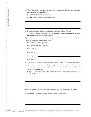 a.  oltem ao trecho do texto e observe as palavras destacadas: chineses,
                          V
Atividade do aluno
                          ­ orte-americanos e brasileiros.
                          n
                          „„ A quem elas se referem no texto?
                          „„ O que elas informam sobre as pessoas?




                       b. Se trocássemos a palavra pessoas por mulheres, a frase ficaria: 	
                          ... se o mundo fosse uma aldeia de cem mulheres, 21 seriam chinesas, 5 seriam
                          norte-americanas e 3 seriam brasileiras.
                       Agora observe como escreveríamos se quiséssemos falar de homens e mulheres
                       nascidos em outros lugares do mundo:
                         „„ no Japão: japonês – japonesa
                         „„ na França: francês – francesa

                         „„ em Portugal:

                         „„ na Noruega:

                         „„ na Inglaterra:

                         „„ Na Irlanda:

                       c.  s palavras que vocês escreveram na questão anterior são chamadas de ad-
                          A
                          jetivos pátrios porque caracterizam a origem das pessoas (de onde são). Com
                          essa informação, é hora de vocês anotarem suas descobertas em relação à
                          escrita dessas palavras.
                         „„ O que vocês observaram sobre a escrita da forma masculina e feminina des-
                            ses adjetivos?




                     2. Voltem ao quadro do item 3 da atividade anterior e observem os dois grupos.

                       a. Para relembrar: Qual a regra que indica quando usar -eza?




218                   	Guia de Planejamento e Orientações Didáticas para o Professor da 3a série – Ciclo I
 