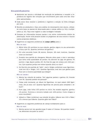 Encaminhamento
    „„ Apresente aos alunos a atividade de resolução de problemas e ressalte a im-
       portância do registro das soluções que encontrarem para cada uma das situa-
       ções apresentadas.
    „„ Cada aluno deve resolver o problema e registrar a solução na folha entregue
       por você.
    „„ Recolha as produções e faça uma análise do desempenho dos alunos, utilizan-
       do como base as pautas de observação para o campo aditivo (p. 24) e multipli-
       cativo (p. 25). Faça esse registro a cada sondagem realizada.
    „„ Compare as informações dessas pautas e de outros instrumentos diários de
       observação. Assim será possível avaliar os progressos de seus alunos e buscar
       outras propostas didáticas.
    „„ Sugerimos os seguintes problemas do campo aditivo para o:
       Mês de maio
       1.	 Mário tinha 36 carrinhos na sua coleção, ganhou alguns no seu aniversário
           e ficou com 51. Quantos carrinhos ele ganhou?
       2.	 Em uma excursão foram 46 alunos. Desses, 28 eram meninos. Quantas
           eram as meninas?
       3.	 Durante uma partida de videogame, Marcelo olhou para o visor e percebeu
           que tinha certa quantidade de pontos. No decorrer do jogo ele ganhou 76
           pontos e logo depois perdeu 35. No final do jogo ele estava com 234 pon-
           tos. Com quantos pontos ele estava quando olhou no visor?
       4.	 No final de uma partida de “bafo”, José e Sérgio conferiram suas figurinhas.
           José tem 83 e Sérgio, 115. Quantas figurinhas José tem que ganhar para
           ficar com a mesma quantidade que Sérgio?
       Mês de outubro
       1.	 Márcia faz coleção de pedras. Tem algumas pedras e ganhou 23, ficando
           com 91. Quantas pedras ela possuía?
       2.	 Felipe está montando um álbum de figurinhas, no qual cabem 246 figuri-
           nhas. Ele já colou 117. Quantas figurinhas ele precisa para completar o ál-
           bum?
       3.	 Num jogo, João tinha 135 pontos no início. Na rodada seguinte, ganhou
           16 pontos. Terminou a terceira rodada com 109 pontos. Como chegou a
           esse resultado?
       4.	 Gilberto e Fábio conferiram sua coleção de gibis. Gilberto tem 103 e Fábio,
           15 a menos que Gilberto. Quantos gibis tem Fábio?

    „„ Sugerimos os seguintes problemas do campo multiplicativo para o:
       Mês de maio
       1.	 Marina possui em seu guarda-roupa 3 saias e 5 blusas. De quantas manei-
           ras diferentes ela pode se vestir?



Guia de Planejamento e Orientações Didáticas para o Professor da 3a série – Ciclo I       21
 