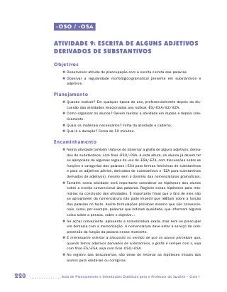 -OSO / -OSA

      ATIVIDADE 9: Escrita de alguns adjetivos
      derivados de substantivos
      Objetivos
         „„ Desenvolver atitude de preocupação com a escrita correta das palavras.
         „„ Observar a regularidade morfológico-gramatical presente em substantivos e
            a
            ­ djetivos.

      Planejamento
         „„ Quando realizar? Em qualquer época do ano, preferencialmente depois da dis-
            cussão das atividades relacionadas aos sufixos -ês/-esa/-ez/-eza.
         „„ Como organizar os alunos? Devem realizar a atividade em duplas e depois cole-
            tivamente.
         „„ Quais os materiais necessários? Folha da atividade e caderno.
         „„ Qual é a duração? Cerca de 50 minutos.

      Encaminhamento
         „„ Nesta atividade também trata-se de observar a grafia de alguns adjetivos, deriva-
            dos de substantivos, com final -oso/-osa. A esta altura, os alunos já devem ter
            se apropriado de algumas regras do uso de -esa/-eza, com discussões sobre as
            funções e categorias das palavras (-esa para formas femininas de substantivos
            e para os adjetivos pátrios, derivados de substantivos e -eza para substantivos
            derivados de adjetivos), mesmo sem o domínio das nomenclaturas gramaticais.
         „„ Também nesta atividade será importante considerar as hipóteses dos alunos
            sobre a escrita convencional das palavras. Registre essas hipóteses para reto-
            má-las na conclusão das atividades. É importante frisar que o fato de eles não
            se apropriarem da nomenclatura não pode impedir que reflitam sobre a função
            das palavras no texto. Aceite formulações próximas mesmo que não convencio-
            nais, como, por exemplo, palavras que indicam qualidade, que informam alguma
            coisa sobre a pessoa, sobre o objetivo...
         „„ Se achar conveniente, apresente a nomenclatura exata, mas sem se preocupar
            em demasia com a memorização. A nomenclatura deve estar a serviço da com-
            preensão da função da palavra nesse momento.
         „„ É interessante orientar a discussão no sentido de que os alunos percebam que,
            quando temos adjetivos derivados de substantivos, a grafia é sempre com s, seja
            com final -ês/-esa, seja com final -oso/-osa.
         „„ No registro das descobertas, não deixe de retomar as hipóteses iniciais dos
            alunos para validá-las ou corrigi-las.



220     	Guia de Planejamento e Orientações Didáticas para o Professor da 3a série – Ciclo I
 