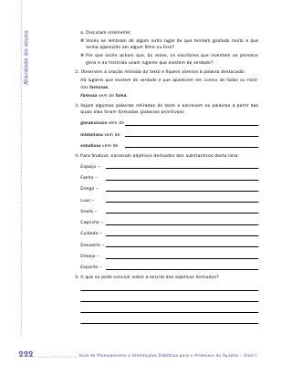a. Discutam oralmente:
Atividade do aluno

                       „„ Vocês se lembram de algum outro lugar de que tenham gostado muito e que
                          tenha aparecido em algum filme ou livro?
                       „„ Por que vocês acham que, às vezes, os escritores que inventam as persona-
                          gens e as histórias usam lugares que existem de verdade?
                     2. Observem a oração retirada do texto e fiquem atentos à palavra destacada:
                       Há lugares que existem de verdade e que aparecem em contos de fadas ou histó-
                       rias famosas.
                       Famosa vem de fama.
                     3.	Vejam algumas palavras retiradas do texto e escrevam as palavras a partir das
                        quais elas foram formadas (palavras primitivas):

                       gananciosos vem de

                       misteriosa vem de

                       estudioso vem de
                     4.	Para finalizar, escrevam adjetivos derivados dos substantivos desta lista:

                       Espaço –

                       Fanho –

                       Dengo –

                       Luxo –

                       Gosto –

                       Capricho –

                       Cuidado –

                       Desastre –

                       Desejo –

                       Espanto –
                     5.	O que se pode concluir sobre a escrita dos adjetivos formados?




222                   	Guia de Planejamento e Orientações Didáticas para o Professor da 3a série – Ciclo I
 