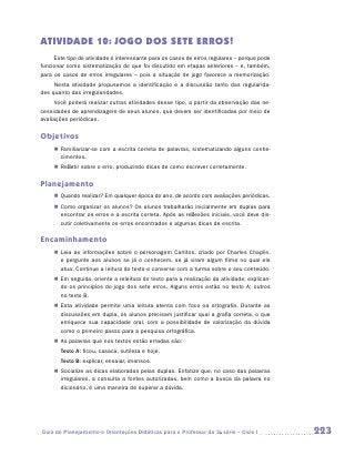 ATIVIDADE 10: JOGO DOS SETE ERROS!
     Este tipo de atividade é interessante para os casos de erros regulares – porque pode
funcionar como sistematização do que foi discutido em etapas anteriores – e, também,
para os casos de erros irregulares – pois a situação de jogo favorece a memorização.
     Nesta atividade propusemos a identificação e a discussão tanto das regularida-
des quanto das irregularidades.
     Você poderá realizar outras atividades desse tipo, a partir da observação das ne-
cessidades de aprendizagem de seus alunos, que devem ser identificadas por meio de
avaliações periódicas.

Objetivos
     „„ Familiarizar-se com a escrita correta de palavras, sistematizando alguns conhe-
        cimentos.
     „„ Refletir sobre o erro, produzindo dicas de como escrever corretamente.

Planejamento
     „„ Quando realizar? Em qualquer época do ano, de acordo com avaliações periódicas.
     „„ Como organizar os alunos? Os alunos trabalharão inicialmente em duplas para
        encontrar os erros e a escrita correta. Após as reflexões iniciais, você deve dis-
        cutir coletivamente os erros encontrados e algumas dicas de escrita.

Encaminhamento
     „„ Leia as informações sobre o personagem Carlitos, criado por Charles Chaplin,
        e pergunte aos alunos se já o conhecem, se já viram algum filme no qual ele
        atua. Continue a leitura do texto e converse com a turma sobre o seu conteúdo.
     „„ Em seguida, oriente a releitura do texto para a realização da atividade, explican-
        do os princípios do jogo dos sete erros. Alguns erros estão no texto A; outros
        no texto B.
     „„ Esta atividade permite uma leitura atenta com foco na ortografia. Durante as
        discussões em dupla, os alunos precisam justificar qual a grafia correta, o que
        enriquece sua capacidade oral, com a possibilidade de valorização da dúvida
        como o primeiro passo para a pesquisa ortográfica.
     „„ As palavras que nos textos estão erradas são:
     	 Texto A: ficou, casaca, sutileza e hoje.
     	 Texto B: explicar, ensaiar, imensos.
     „„ Socialize as dicas elaboradas pelas duplas. Enfatize que, no caso das palavras
        irregulares, a consulta a fontes autorizadas, bem como a busca da palavra no
        dicionário, é uma maneira de superar a dúvida.




Guia de Planejamento e Orientações Didáticas para o Professor da 3a série – Ciclo I          223
 