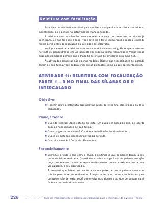 Releitura com focalização
           Este tipo de atividade contribui para ampliar a competência escritora dos alunos,
      incentivando-os a pensar na ortografia de maneira focada.
          A releitura com focalização deve ser realizada com um texto que os alunos já
      conheçam. Se não for esse o caso, você deve ler o texto, conversando sobre o entendi-
      mento geral antes da realização da atividade de ortografia.
           Você pode realizar a releitura com todas as dificuldades ortográficas que aparecem
      no texto ou concentrar-se em um aspecto em especial (uma regularidade). Variar essas
      duas possibilidades permite que o trabalho de ensino de ortografia seja mais rico.
          As atividades propostas são apenas modelos. Diante das necessidades de aprendi-
      zagem de sua turma, você poderá criar outras propostas como as que apresentaremos.



      ATIVIDADE 11: Releitura com focalização
      PARTE 1 – R no final das sílabas ou r
      intercalado

      Objetivo
           „„ Refletir sobre a ortografia das palavras (usos do R no final das sílabas ou R in-
              tercalado).


      Planejamento
           „„ Quando realizar? Após estudo do texto. Em qualquer época do ano, de acordo
              com as necessidades de sua turma.
           „„ Como organizar os alunos? Os alunos trabalharão individualmente.
           „„ Quais os materiais necessários? Cópia do texto.
           „„ Qual é a duração? Cerca de 40 minutos.


      Encaminhamento
           „„ Entregue o texto e leia com o grupo, discutindo o que compreenderam a res-
              peito da leitura realizada. Questione-os sobre o significado da palavra esturjão,
              peça que releiam o trecho e vejam se descobrem, pelo contexto em que a pala-
              vra aparece, o seu significado.
             É provável que falem que se trata de um peixe, e que a palavra ovas con-
             tribuiu para esse entendimento. É importante que, durante as leituras para
             compreensão de texto, você desenvolva nos alunos a atitude de buscar signi-
             ficados por meio do contexto.




226      	Guia de Planejamento e Orientações Didáticas para o Professor da 3a série – Ciclo I
 