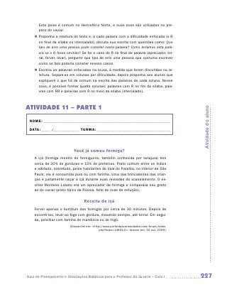 Este peixe é comum no Hemisfério Norte, e suas ovas são utilizadas no pre-
       paro do caviar.
    „„ Proponha a releitura do texto e, a cada palavra com a dificuldade enfocada (o R
       no final da sílaba ou intercalado), discuta sua escrita com questões como: Que
       tipo de erro uma pessoa pode cometer nesta palavra? Como leríamos esta pala-
       vra se o R fosse omitido? Se for o caso do R no final de palavra (apreciador, tor-
       rar, ferver, levar), pergunte que tipo de erro uma pessoa que costuma escrever
       como se fala poderia cometer nesses casos.
    „„ Escreva as palavras enfocadas na lousa, à medida que forem discutidas na re-
       leitura. Separe-as em colunas por dificuldade, depois proponha aos alunos que
       expliquem o que há de comum na escrita das palavras de cada coluna. Nesse
       caso, é possível formar quatro colunas: palavras com R no fim da sílaba, pala-
       vras com RR e palavras com R no meio da sílaba (intercalado).



ATIVIDADE 11 – PARTE 1




                                                                                               Atividade do aluno
 NOME:___________________________________________________________________________

 DATA: _____ /_______________	TURMA:____________________________________________



                            Você já comeu formiga?
    A içá (formiga mestra do formigueiro, também conhecida por tanajura) tem
    cerca de 30% de gorduras e 15% de proteínas. Prato comum entre os índios
    e adotado, sobretudo, pelos habitantes do Vale do Paraíba, no interior de São
    Paulo, ela é consumida pura ou com farinha. Uma das brincadeiras das crian-
    ças é justamente caçar a içá durante suas revoadas de acasalamento. O es-
    critor Monteiro Lobato era um apreciador da formiga e comparava seu gosto
    ao do caviar (prato típico da Rússia, feito de ovas de esturjão).

                                   Receita de içá
    Ferver apenas o bumbum das formigas por cerca de 30 minutos. Depois de
    escorrê-las, levar ao fogo com gordura, mexendo sempre, até torrar. Em segui-
    da, polvilhar com farinha de mandioca ou de trigo.
                          (Disponível em: http://www.portaldascuriosidades.com/forum/index.
                                               php?topic=14924.0. Acesso em: 30 out. 2009.)




Guia de Planejamento e Orientações Didáticas para o Professor da 3a série – Ciclo I            227
 