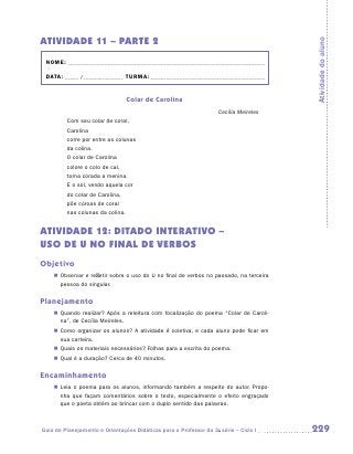 ATIVIDADE 11 – PARTE 2




                                                                                         Atividade do aluno
 NOME:___________________________________________________________________________

 DATA: _____ /_______________	TURMA:____________________________________________


                                  Colar de Carolina
                                                                    Cecília Meireles
         Com seu colar de coral,
         Carolina
         corre por entre as colunas
         da colina.
         O colar de Carolina
         colore o colo de cal,
         torna corada a menina.
         E o sol, vendo aquela cor
         do colar de Carolina,
         põe coroas de coral
         nas colunas da colina.


ATIVIDADE 12: DITADO INTERATIVO –
USO DE U NO FINAL DE VERBOS
Objetivo
    „„ Observar e refletir sobre o uso do U no final de verbos no passado, na terceira
       pessoa do singular.

Planejamento
    „„ Quando realizar? Após a releitura com focalização do poema “Colar de Caroli-
       na”, de Cecília Meireles.
    „„ Como organizar os alunos? A atividade é coletiva, e cada aluno pode ficar em
       sua carteira.
    „„ Quais os materiais necessários? Folhas para a escrita do poema.
    „„ Qual é a duração? Cerca de 40 minutos.

Encaminhamento
    „„ Leia o poema para os alunos, informando também a respeito do autor. Propo-
       nha que façam comentários sobre o texto, especialmente o efeito engraçado
       que o poeta obtém ao brincar com o duplo sentido das palavras.



Guia de Planejamento e Orientações Didáticas para o Professor da 3a série – Ciclo I      229
 