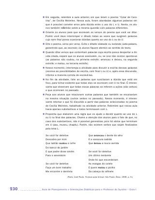 „„ Em seguida, relembre a aula anterior, em que leram o poema “Colar de Caro-
          lina”, de Cecília Meireles. Nessa aula, foram abordadas algumas palavras em
          que é possível cometer erros pela dúvida entre o uso do L e U. Nesta, os alu-
          nos também refletirão sobre a mesma questão com palavras diferentes.
       „„ Oriente os alunos para que escrevam os versos do poema que você vai ditar.
          Porém você deve interromper o ditado todas as vezes que surgirem palavras
          cujo som final possa ocasionar dúvidas quanto ao uso do L ou do U.
       „„ Dite o poema, verso por verso. Evite o ditado silabado ou isolando cada palavra,
          garantindo que, ao escrever, os alunos fiquem atentos ao sentido do texto.
       „„ Quando ditar versos que contenham palavras cuja escrita possa despertar a dú-
          vida citada, espere que os alunos assinalem, ou, se isso não ocorrer, ­ ponte-as
                                                                                a
          (as palavras são roubou, na primeira estrofe; arrancou e deixou, na segunda
          estrofe; e matou, na terceira estrofe).
       „„ Nesse momento, interrompa a atividade para discutir a escrita dessas palavras
          (escreva as possibilidades de escrita, com final L ou U) e, após essa discussão,
          informe a maneira correta de escrevê-las.
       „„ No fim da atividade, liste as palavras que suscitaram a dúvida que está em
          foco, para tornar evidente que todas elas se escrevem com U no final. É interes-
          sante que observem que todas essas palavras se referem a ações (são verbos)
          e que ocorreram no passado.
       „„ Peça aos alunos que relacionem outras palavras que também se encaixariam
          na mesma situação (outros verbos no passado). Nesse momento, é interes-
          sante retomar o que foi discutido a partir das palavras selecionadas no poema
          de Cecília Meireles, trabalhado na atividade anterior. Relembre que nessa aula
          havia apenas substantivos e todos terminavam com L.
       „„ Proponha que elaborem uma regra que os ajude a decidir quanto ao uso do L
          ou U no final das palavras. Chame a atenção dos alunos para o fato de que, no
          caso dos substantivos, não é possível generalizar, pois há vários que terminam
          em U (pau, museu, chapéu). Porém, não existem verbos que sejam finalizados
          pela letra L.

         Se você for detetive                      Que arrancou o dente do alho
         Descubra por mim                          E a vassoura sabida
         Que ladrão roubou o cofre                 Que deixou a louca varrida
         Do banco do jardim
         E que padre disse amém                    Se você for detetive
         Para o amendoim                           Um último lembrete
                                                   Onde foi que esconderam
         Se você for detetive                      As mangas do colete
         Faça um bom trabalho                      E quem matou o piolho
         Me encontre o dentista                    Da cabeça do alfinete
                             (Paes, José Paulo. Poemas para brincar. São Paulo: Ática, 1996. p. 6.)




230   	Guia de Planejamento e Orientações Didáticas para o Professor da 3a série – Ciclo I
 